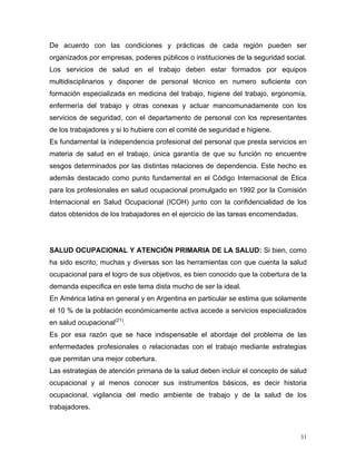 De acuerdo con las condiciones y prácticas de cada región pueden ser
organizados por empresas, poderes públicos o instituciones de la seguridad social.
Los servicios de salud en el trabajo deben estar formados por equipos
multidisciplinarios y disponer de personal técnico en numero suficiente con
formación especializada en medicina del trabajo, higiene del trabajo, ergonomía,
enfermería del trabajo y otras conexas y actuar mancomunadamente con los
servicios de seguridad, con el departamento de personal con los representantes
de los trabajadores y si lo hubiere con el comité de seguridad e higiene.
Es fundamental la independencia profesional del personal que presta servicios en
materia de salud en el trabajo, única garantía de que su función no encuentre
sesgos determinados por las distintas relaciones de dependencia. Este hecho es
además destacado como punto fundamental en el Código Internacional de Ética
para los profesionales en salud ocupacional promulgado en 1992 por la Comisión
Internacional en Salud Ocupacional (ICOH) junto con la confidencialidad de los
datos obtenidos de los trabajadores en el ejercicio de las tareas encomendadas.

SALUD OCUPACIONAL Y ATENCIÓN PRIMARIA DE LA SALUD: Si bien, como
ha sido escrito, muchas y diversas son las herramientas con que cuenta la salud
ocupacional para el logro de sus objetivos, es bien conocido que la cobertura de la
demanda especifica en este tema dista mucho de ser la ideal.
En América latina en general y en Argentina en particular se estima que solamente
el 10 % de la población económicamente activa accede a servicios especializados
en salud ocupacional(21).
Es por esa razón que se hace indispensable el abordaje del problema de las
enfermedades profesionales o relacionadas con el trabajo mediante estrategias
que permitan una mejor cobertura.
Las estrategias de atención primaria de la salud deben incluir el concepto de salud
ocupacional y al menos conocer sus instrumentos básicos, es decir historia
ocupacional, vigilancia del medio ambiente de trabajo y de la salud de los
trabajadores.

31

 