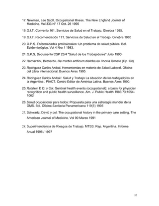 17. Newman, Lee Scott. Occupational Illness. The New England Journal of
Medicine. Vol 333 N° 17 Oct. 26 1995
18. O.I.T. Convenio 161. Servicios de Salud en el Trabajo. Ginebra 1985.
19. O.I.T. Recomendación 171. Servicios de Salud en el Trabajo. Ginebra 1985
20. O.P.S. Enfermedades profesionales: Un problema de salud pública. Bol.
Epidemiológico. Vol 4 Nro 1 1983.
21. O.P.S. Documento CSP 23/4 "Salud de los Trabajadores" Julio 1990.
22. Ramazzini, Bernardo. De morbis artificum diatriba en Boccia Donato (Op. Cit)
23. Rodriguez Carlos Anibal. Herramientas en materia de Salud Laboral. Oficina
del Libro Internacional. Buenos Aires 1995
24. Rodriguez Carlos Anibal.: Salud y Trabajo La situacion de los trabajadores en
la Argentina . PIACT. Centro Editor de América Latina. Buenos Aires 1990.
25. Rutstein D D, y Col. Sentinel health events (occupational): a basis for physician
recognition and public health surveillance. Am. J. Public Health 1983;73:10541062
26. Salud ocupacional para todos: Propuesta para una estrategia mundial de la
OMS. Bol. Oficina Sanitaria Panamericana 119(5) 1995
27. Schwartz, David y col. The occupational history in the primary care setting. The
American Journal of Medicine. Vol 90 Marzo 1991
28. Superintendencia de Riesgos de Trabajo. MTSS. Rep. Argentina. Informe
Anual 1996 / 1997

37

 
