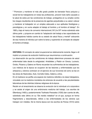 " Promover y mantener el más alto grado posible de bienestar físico psíquico y
social de los trabajadores en todas las profesiones, prevenir todo daño causado a
la salud de estos por las condiciones de trabajo; protegerlos en su empleo contra
los riesgos resultantes de la presencia de agentes perjudiciales a su salud; colocar
y mantener al trabajador en un empleo adecuado a sus aptitudes fisiológicas y
psicológicas y en suma adaptar el trabajo al hombre y el hombre al trabajo". En
1985 y bajo el marco de convenio internacional (161) la OIT revisa sobretodo esta
última parte y propone en cambio la "adaptación del trabajo a las capacidades de
los trabajadores habida cuenta de su estado de salud física y mental" colocando
de esa manera al individuo por sobre la tarea y superando el concepto de adaptar
el hombre al trabajo.

HISTORIA: El concepto de salud ocupacional es relativamente reciente, llegar a él
implicó un proceso de evolución histórica que resumiremos a continuación:
La observación de que las condiciones de trabajo determinan procesos de salud
enfermedad data desde la antigüedad. Aristóteles y Platón en Grecia, Lucrecio,
Ovidio, Plutarco y Galeno en Roma recuerdan los sufrimientos de los trabajadores.
Los médicos de la época se ocuparon de las lesiones y enfermedades que los
artesanos y obreros contraían en el ejercicio de sus funciones tal como se lee en
las obras de Hipócrates, Aulo, Cornelio Celso, Galeno y otros.
En el medioevo se perfila una especie de medicina referible a la clase trabajadora,
vinculada con la medicina monástica de entonces de acuerdo a las peculiaridades
laborativas de las distintas órdenes religiosas de la época.
Recién en el renacimiento se observa la evolución de lo individual a lo corporativo
y se asiste al origen de una embrionaria medicina del trabajo. Los escritos de
Ellemborg (1483) y posteriormente Teofrasto Paracelso (1530) dan cuenta de ello,
sobretodo este último en su "De morbis metalicis" en el que, aunque en forma
fragmentaria y desordenada, refiere a las enfermedades de los obreros que
trabajan con metales. De la misma época son los escritos de Pansa (1614) sobre

4

 