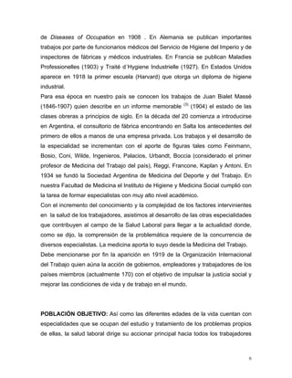 de Diseases of Occupation en 1908 . En Alemania se publican importantes
trabajos por parte de funcionarios médicos del Servicio de Higiene del Imperio y de
inspectores de fábricas y médicos industriales. En Francia se publican Maladies
Professionelles (1903) y Traité d´Hygiene Industrielle (1927). En Estados Unidos
aparece en 1918 la primer escuela (Harvard) que otorga un diploma de higiene
industrial.
Para esa época en nuestro país se conocen los trabajos de Juan Bialet Massé
(1846-1907) quien describe en un informe memorable

(3)

(1904) el estado de las

clases obreras a principios de siglo. En la década del 20 comienza a introducirse
en Argentina, el consultorio de fábrica encontrando en Salta los antecedentes del
primero de ellos a manos de una empresa privada. Los trabajos y el desarrollo de
la especialidad se incrementan con el aporte de figuras tales como Feinmann,
Bosio, Coni, Wilde, Ingenieros, Palacios, Urbandt, Boccia (considerado el primer
profesor de Medicina del Trabajo del país), Reggi, Francone, Kaplan y Antoni. En
1934 se fundó la Sociedad Argentina de Medicina del Deporte y del Trabajo. En
nuestra Facultad de Medicina el Instituto de Higiene y Medicina Social cumplió con
la tarea de formar especialistas con muy alto nivel académico.
Con el incremento del conocimiento y la complejidad de los factores intervinientes
en la salud de los trabajadores, asistimos al desarrollo de las otras especialidades
que contribuyen al campo de la Salud Laboral para llegar a la actualidad donde,
como se dijo, la comprensión de la problemática requiere de la concurrencia de
diversos especialistas. La medicina aporta lo suyo desde la Medicina del Trabajo.
Debe mencionarse por fin la aparición en 1919 de la Organización Internacional
del Trabajo quien aúna la acción de gobiernos, empleadores y trabajadores de los
países miembros (actualmente 170) con el objetivo de impulsar la justicia social y
mejorar las condiciones de vida y de trabajo en el mundo.

POBLACIÓN OBJETIVO: Así como las diferentes edades de la vida cuentan con
especialidades que se ocupan del estudio y tratamiento de los problemas propios
de ellas, la salud laboral dirige su accionar principal hacia todos los trabajadores

6

 