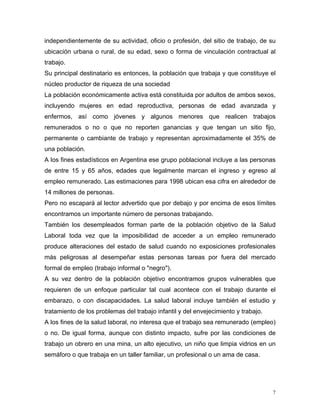 independientemente de su actividad, oficio o profesión, del sitio de trabajo, de su
ubicación urbana o rural, de su edad, sexo o forma de vinculación contractual al
trabajo.
Su principal destinatario es entonces, la población que trabaja y que constituye el
núcleo productor de riqueza de una sociedad
La población económicamente activa está constituida por adultos de ambos sexos,
incluyendo mujeres en edad reproductiva, personas de edad avanzada y
enfermos, así como jóvenes y algunos menores que realicen trabajos
remunerados o no o que no reporten ganancias y que tengan un sitio fijo,
permanente o cambiante de trabajo y representan aproximadamente el 35% de
una población.
A los fines estadísticos en Argentina ese grupo poblacional incluye a las personas
de entre 15 y 65 años, edades que legalmente marcan el ingreso y egreso al
empleo remunerado. Las estimaciones para 1998 ubican esa cifra en alrededor de
14 millones de personas.
Pero no escapará al lector advertido que por debajo y por encima de esos límites
encontramos un importante número de personas trabajando.
También los desempleados forman parte de la población objetivo de la Salud
Laboral toda vez que la imposibilidad de acceder a un empleo remunerado
produce alteraciones del estado de salud cuando no exposiciones profesionales
más peligrosas al desempeñar estas personas tareas por fuera del mercado
formal de empleo (trabajo informal o "negro").
A su vez dentro de la población objetivo encontramos grupos vulnerables que
requieren de un enfoque particular tal cual acontece con el trabajo durante el
embarazo, o con discapacidades. La salud laboral incluye también el estudio y
tratamiento de los problemas del trabajo infantil y del envejecimiento y trabajo.
A los fines de la salud laboral, no interesa que el trabajo sea remunerado (empleo)
o no. De igual forma, aunque con distinto impacto, sufre por las condiciones de
trabajo un obrero en una mina, un alto ejecutivo, un niño que limpia vidrios en un
semáforo o que trabaja en un taller familiar, un profesional o un ama de casa.

7

 