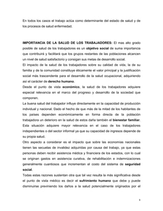 En todos los casos el trabajo actúa como determinante del estado de salud y de
los procesos de salud enfermedad.

IMPORTANCIA DE LA SALUD DE LOS TRABAJADORES: El mas alto grado
posible de salud de los trabajadores es un objetivo social de suma importancia
que contribuirá y facilitará que los grupos restantes de las poblaciones alcancen
un nivel de salud satisfactorio y consigan sus metas de desarrollo social.
El impacto de la salud de los trabajadores sobre su calidad de vida, la de su
familia y de la comunidad constituye éticamente el valor principal y la justificación
social más trascendente para el desarrollo de la salud ocupacional, adquiriendo
así el carácter de derecho humano.
Desde el punto de vista económico, la salud de los trabajadores adquiere
especial relevancia en el marco del progreso y desarrollo de la sociedad que
componen.
La buena salud del trabajador influye directamente en la capacidad de producción
individual y nacional. Dado el hecho de que más de la mitad de los habitantes de
los países dependen económicamente en forma directa de la población
trabajadora un deterioro en la salud de estos daña también el bienestar familiar.
Esta situación adquiere mayor relevancia en el caso de los trabajadores
independientes o del sector informal ya que su capacidad de ingresos depende de
su propia salud.
Otro aspecto a considerar es el impacto que sobre las economías nacionales
tienen las secuelas de invalidez adquiridas por causa del trabajo, ya que estas
personas deben recibir asistencia médica y financiera de los estados, con lo cual
se originan gastos en asistencia curativa, de rehabilitación e indemnizaciones
generalmente cuantiosos que incrementan el costo del sistema de seguridad
social.
Todas estas razones sustentan otra que tal vez resulta la más significativa desde
el punto de vista médico es decir el sufrimiento humano que debe y puede
disminuirse previniendo los daños a la salud potencialmente originados por el

8

 