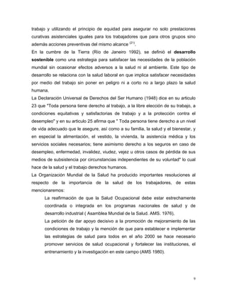 trabajo y utilizando el principio de equidad para asegurar no solo prestaciones
curativas asistenciales iguales para los trabajadores que para otros grupos sino
además acciones preventivas del mismo alcance (21).
En la cumbre de la Tierra (Río de Janeiro 1992), se definió el desarrollo
sostenible como una estrategia para satisfacer las necesidades de la población
mundial sin ocasionar efectos adversos a la salud ni al ambiente. Este tipo de
desarrollo se relaciona con la salud laboral en que implica satisfacer necesidades
por medio del trabajo sin poner en peligro ni a corto no a largo plazo la salud
humana.
La Declaración Universal de Derechos del Ser Humano (1948) dice en su articulo
23 que "Toda persona tiene derecho al trabajo, a la libre elección de su trabajo, a
condiciones equitativas y satisfactorias de trabajo y a la protección contra el
desempleo" y en su articulo 25 afirma que " Toda persona tiene derecho a un nivel
de vida adecuado que le asegure, así como a su familia, la salud y el bienestar, y
en especial la alimentación, el vestido, la vivienda, la asistencia médica y los
servicios sociales necesarios; tiene asimismo derecho a los seguros en caso de
desempleo, enfermedad, invalidez, viudez, vejez u otros casos de pérdida de sus
medios de subsistencia por circunstancias independientes de su voluntad" lo cual
hace de la salud y el trabajo derechos humanos.
La Organización Mundial de la Salud ha producido importantes resoluciones al
respecto de la importancia de la salud de los trabajadores, de estas
mencionaremos:
La reafirmación de que la Salud Ocupacional debe estar estrechamente
coordinada o integrada en los programas nacionales de salud y de
desarrollo industrial ( Asamblea Mundial de la Salud. AMS. 1976).
La petición de dar apoyo decisivo a la promoción de mejoramiento de las
condiciones de trabajo y la mención de que para establecer e implementar
las estrategias de salud para todos en el año 2000 se hace necesario
promover servicios de salud ocupacional y fortalecer las instituciones, el
entrenamiento y la investigación en este campo (AMS 1980).

9

 