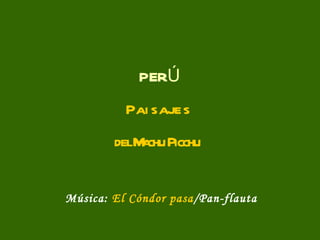 P E R Ú P a i s a j e s del Machu Picchu Música:  El Cóndor pasa /Pan-flauta 