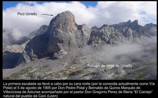 La primera escalada se llevó a cabo por su cara norte (por la conocida actualmente como Vía Pidal) el 5 de agosto de 1905 por Don Pedro Pidal y Bernaldo de Quiros Marqués de Villaviciosa de Asturias acompañado por el pastor Don Gregorio Perez de Maria “El Cainejo” natural del pueblo de Caín (León) Pico Urriellu Refugio de Vega de Urriellu 