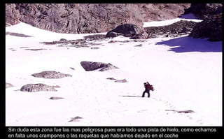 Sin duda esta zona fue las mas peligrosa pues era todo una pista de hielo, como echamos en falta unos crampones o las raquetas que habíamos dejado en el coche 