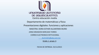 Centro educación media
Departamento de matemáticas y física
Presentaciones digitales: funciones y aplicaciones
MAESTRA: DORA ESTHER ALCANTARA MURO
JORGE BRANDON MERCADO TORRES
CORREO ELECTRONICO INTITUCIONAL
AL211421@edu.com.mx
Grado: 1 grupo :S
FECHA DE ENTREGA: 25/11/2015
 