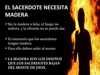 EL SACERDOTE NECESITA
MADERA
 Sin la madera o leña, el fuego no
 ardería, y la ofrenda no se puede dar.

 Es necesario que los sacerdotes
  tengan madera.
 Para ello deben subir al monte


 LA MADERA SON LOS DISEÑOS
 QUE LOS SACERDOTES BAJAN
 DEL MONTE DE DIOS.
 