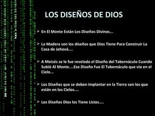 LOS DISEÑOS DE DIOS
 En El Monte Están Los Diseños Divinos...


 La Madera son los diseños que Dios Tiene Para Construir La
  Casa de Jehová....

 A Moisés se le fue revelado el Diseño del Tabernáculo Cuando
  Subió Al Monte....Ese Diseño Fue El Tabernáculo que vio en el
  Cielo...

 Los Diseños que se deben implantar en la Tierra son los que
  están en los Cielos....

 Los Diseños Dios los Tiene Listos....
 