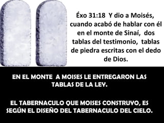 Éxo 31:18 Y dio a Moisés,
                  cuando acabó de hablar con él
                     en el monte de Sinaí, dos
                   tablas del testimonio, tablas
                  de piedra escritas con el dedo
                              de Dios.

 EN EL MONTE A MOISES LE ENTREGARON LAS
            TABLAS DE LA LEY.

 EL TABERNACULO QUE MOISES CONSTRUYO, ES
SEGÚN EL DISEÑO DEL TABERNACULO DEL CIELO.
 