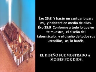 Éxo 25:8 Y harán un santuario para
  mí, y habitaré en medio de ellos.
 Éxo 25:9 Conforme a todo lo que yo
      te muestre, el diseño del
tabernáculo, y el diseño de todos sus
       utensilios, así lo haréis.


 EL DISEÑO FUE MOSTRADO A
       MOISES POR DIOS.
 