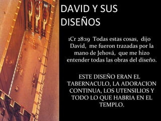 DAVID Y SUS
DISEÑOS
  1Cr 28:19 Todas estas cosas, dijo
   David, me fueron trazadas por la
    mano de Jehová, que me hizo
 entender todas las obras del diseño.

     ESTE DISEÑO ERAN EL
 TABERNACULO, LA ADORACION
  CONTINUA, LOS UTENSILIOS Y
   TODO LO QUE HABRIA EN EL
            TEMPLO.
 