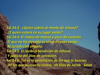 Sal 24:3 ¿Quién subirá al monte de Jehová?
¿Y quién estará en su lugar santo?
Sal 24:4 El limpio de manos y puro de corazón;
El que no ha elevado su alma a cosas vanas,
Ni jurado con engaño.
Sal 24:5 El recibirá bendición de Jehová,
Y justicia del Dios de salvación.
Sal 24:6 Tal es la generación de los que le buscan,
De los que buscan tu rostro, oh Dios de Jacob. Selah
 