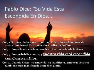 Pablo Dice: "Su Vida Esta
 Escondida En Dios..."



Col 3:1 Si, pues, habéis resucitado con Cristo, buscad las cosas de
  arriba, donde está Cristo sentado a la diestra de Dios.
Col 3:2 Poned la mira en las cosas de arriba, no en las de la tierra.
Col 3:3 Porque habéis muerto, y vuestra vida está escondida
  con Cristo en Dios.
Col 3:4 Cuando Cristo, vuestra vida, se manifieste, entonces vosotros
  también seréis manifestados con él en gloria.
 
