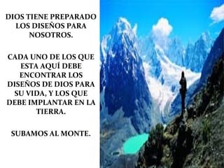DIOS TIENE PREPARADO
  LOS DISEÑOS PARA
      NOSOTROS.

CADA UNO DE LOS QUE
   ESTA AQUÍ DEBE
   ENCONTRAR LOS
DISEÑOS DE DIOS PARA
 SU VIDA, Y LOS QUE
DEBE IMPLANTAR EN LA
       TIERRA.

 SUBAMOS AL MONTE.
 