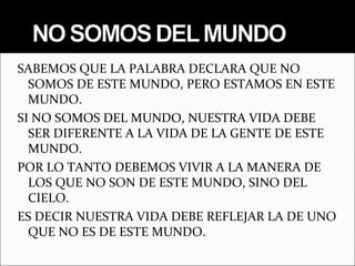 SABEMOS QUE LA PALABRA DECLARA QUE NO
  SOMOS DE ESTE MUNDO, PERO ESTAMOS EN ESTE
  MUNDO.
SI NO SOMOS DEL MUNDO, NUESTRA VIDA DEBE
  SER DIFERENTE A LA VIDA DE LA GENTE DE ESTE
  MUNDO.
POR LO TANTO DEBEMOS VIVIR A LA MANERA DE
  LOS QUE NO SON DE ESTE MUNDO, SINO DEL
  CIELO.
ES DECIR NUESTRA VIDA DEBE REFLEJAR LA DE UNO
  QUE NO ES DE ESTE MUNDO.
 