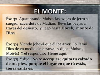 EL MONTE:
Éxo 3:1 Apacentando Moisés las ovejas de Jetro su
suegro, sacerdote de Madián, llevó las ovejas a
través del desierto, y llegó hasta Horeb, monte de
Dios.

Éxo 3:4 Viendo Jehová que él iba a ver, lo llamó
Dios de en medio de la zarza, y dijo: ¡Moisés,
Moisés! Y él respondió: Heme aquí.
Éxo 3:5 Y dijo: No te acerques; quita tu calzado
de tus pies, porque el lugar en que tú estás,
tierra santa es.
 