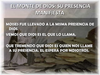 EL MONTE DE DIOS: SU PRESENCIA
           MANIFIESTA
MOISES FUE LLEVADO A LA MISMA PRESENCIA DE
 DIOS.
VEMOS QUE DIOS ES EL QUE LO LLAMA.

QUE TREMENDO QUE DIOS ES QUIEN NOS LLAME
 A SU PRESENCIA. EL ESPERA POR NOSOTROS.
 