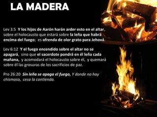 LA MADERA
Lev 3:5 Y los hijos de Aarón harán arder esto en el altar,
sobre el holocausto que estará sobre la leña que habrá
encima del fuego; es ofrenda de olor grato para Jehová.

Lev 6:12 Y el fuego encendido sobre el altar no se
apagará, sino que el sacerdote pondrá en él leña cada
mañana, y acomodará el holocausto sobre él, y quemará
sobre él las grosuras de los sacrificios de paz.

Pro 26:20 Sin leña se apaga el fuego, Y donde no hay
chismoso, cesa la contienda.
 