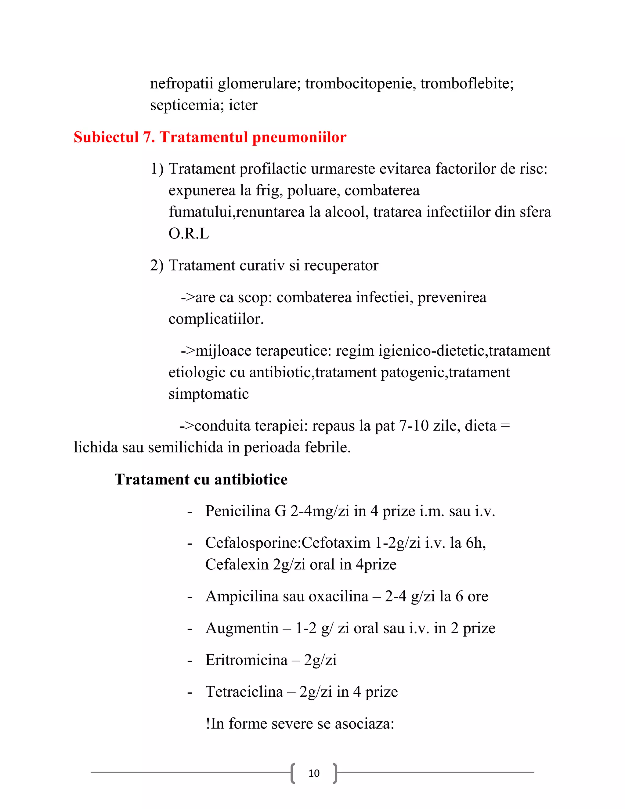 nefropatii glomerulare; trombocitopenie, tromboflebite;
            septicemia; icter
Subiectul 7. Tratamentul pneumoniilor
            1) Tratament profilactic urmareste evitarea factorilor de risc:
               expunerea la frig, poluare, combaterea
               fumatului,renuntarea la alcool, tratarea infectiilor din sfera
               O.R.L
            2) Tratament curativ si recuperator
                 ->are ca scop: combaterea infectiei, prevenirea
               complicatiilor.
                 ->mijloace terapeutice: regim igienico-dietetic,tratament
               etiologic cu antibiotic,tratament patogenic,tratament
               simptomatic
                ->conduita terapiei: repaus la pat 7-10 zile, dieta =
lichida sau semilichida in perioada febrile.
      Tratament cu antibiotice
                 - Penicilina G 2-4mg/zi in 4 prize i.m. sau i.v.
                 - Cefalosporine:Cefotaxim 1-2g/zi i.v. la 6h,
                   Cefalexin 2g/zi oral in 4prize
                 - Ampicilina sau oxacilina – 2-4 g/zi la 6 ore
                 - Augmentin – 1-2 g/ zi oral sau i.v. in 2 prize
                 - Eritromicina – 2g/zi
                 - Tetraciclina – 2g/zi in 4 prize
                    !In forme severe se asociaza:

                                     10
 