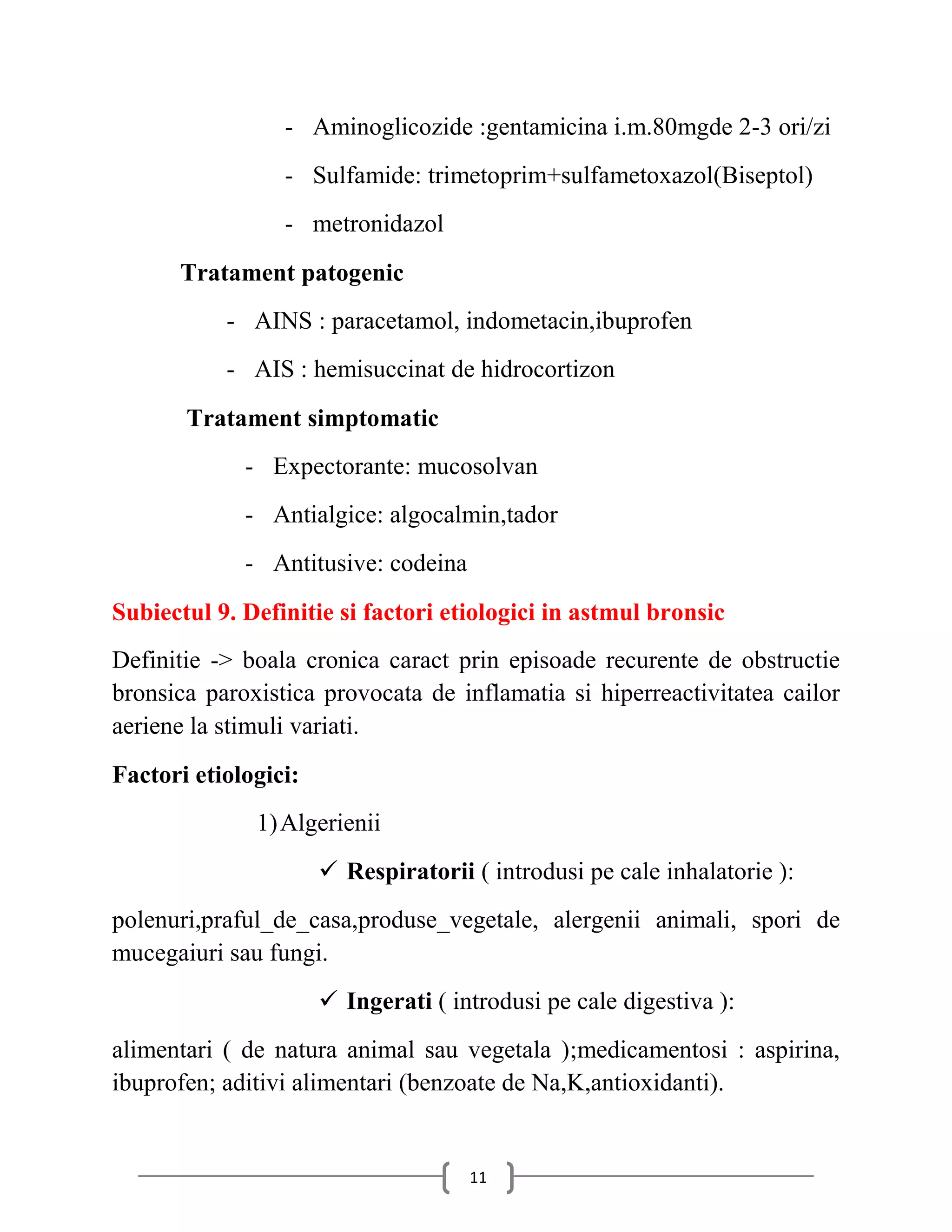 - Aminoglicozide :gentamicina i.m.80mgde 2-3 ori/zi
                 - Sulfamide: trimetoprim+sulfametoxazol(Biseptol)
                 - metronidazol
      Tratament patogenic
           - AINS : paracetamol, indometacin,ibuprofen
           - AIS : hemisuccinat de hidrocortizon
       Tratament simptomatic
             - Expectorante: mucosolvan
             - Antialgice: algocalmin,tador
             - Antitusive: codeina
Subiectul 9. Definitie si factori etiologici in astmul bronsic
Definitie -> boala cronica caract prin episoade recurente de obstructie
bronsica paroxistica provocata de inflamatia si hiperreactivitatea cailor
aeriene la stimuli variati.
Factori etiologici:
              1) Algerienii
                       Respiratorii ( introdusi pe cale inhalatorie ):
polenuri,praful_de_casa,produse_vegetale, alergenii animali, spori de
mucegaiuri sau fungi.
                       Ingerati ( introdusi pe cale digestiva ):
alimentari ( de natura animal sau vegetala );medicamentosi : aspirina,
ibuprofen; aditivi alimentari (benzoate de Na,K,antioxidanti).


                                     11
 