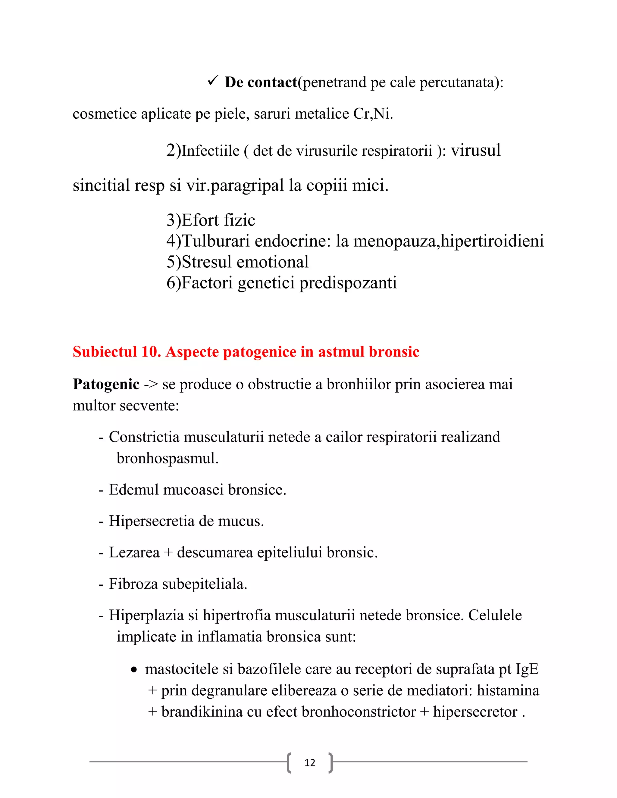  De contact(penetrand pe cale percutanata):
cosmetice aplicate pe piele, saruri metalice Cr,Ni.

              2)Infectiile ( det de virusurile respiratorii ): virusul
sincitial resp si vir.paragripal la copiii mici.
              3)Efort fizic
              4)Tulburari endocrine: la menopauza,hipertiroidieni
              5)Stresul emotional
              6)Factori genetici predispozanti


Subiectul 10. Aspecte patogenice in astmul bronsic

Patogenic -> se produce o obstructie a bronhiilor prin asocierea mai
multor secvente:
    - Constrictia musculaturii netede a cailor respiratorii realizand
       bronhospasmul.
    - Edemul mucoasei bronsice.
    - Hipersecretia de mucus.
    - Lezarea + descumarea epiteliului bronsic.
    - Fibroza subepiteliala.
    - Hiperplazia si hipertrofia musculaturii netede bronsice. Celulele
       implicate in inflamatia bronsica sunt:

          mastocitele si bazofilele care au receptori de suprafata pt IgE
           + prin degranulare elibereaza o serie de mediatori: histamina
           + brandikinina cu efect bronhoconstrictor + hipersecretor .


                                     12
 