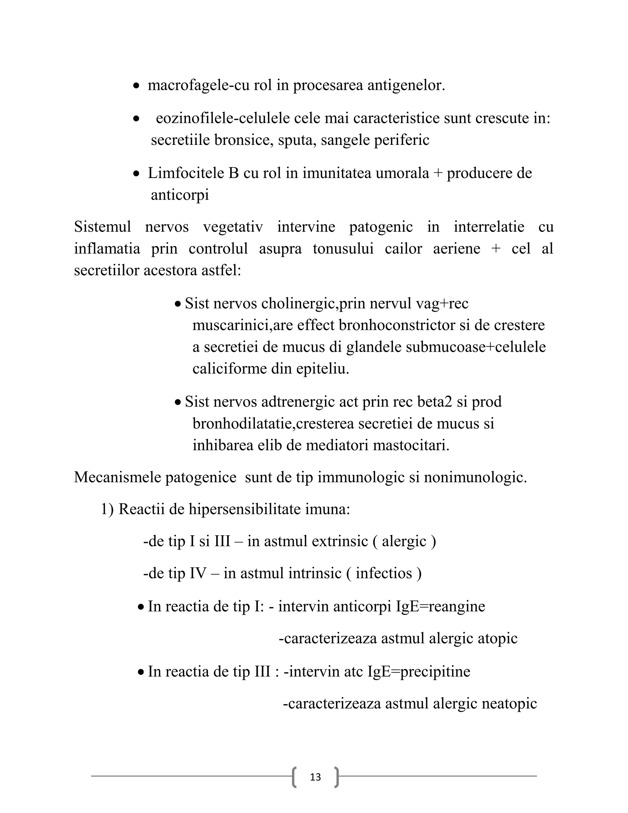  macrofagele-cu rol in procesarea antigenelor.

         eozinofilele-celulele cele mai caracteristice sunt crescute in:
          secretiile bronsice, sputa, sangele periferic

         Limfocitele B cu rol in imunitatea umorala + producere de
          anticorpi
Sistemul nervos vegetativ intervine patogenic in interrelatie cu
inflamatia prin controlul asupra tonusului cailor aeriene + cel al
secretiilor acestora astfel:

               Sist nervos cholinergic,prin nervul vag+rec
                 muscarinici,are effect bronhoconstrictor si de crestere
                 a secretiei de mucus di glandele submucoase+celulele
                 caliciforme din epiteliu.

               Sist nervos adtrenergic act prin rec beta2 si prod
                 bronhodilatatie,cresterea secretiei de mucus si
                 inhibarea elib de mediatori mastocitari.
Mecanismele patogenice sunt de tip immunologic si nonimunologic.
   1) Reactii de hipersensibilitate imuna:
         -de tip I si III – in astmul extrinsic ( alergic )
         -de tip IV – in astmul intrinsic ( infectios )

         In reactia de tip I: - intervin anticorpi IgE=reangine
                                -caracterizeaza astmul alergic atopic

         In reactia de tip III : -intervin atc IgE=precipitine
                                -caracterizeaza astmul alergic neatopic



                                     13
 