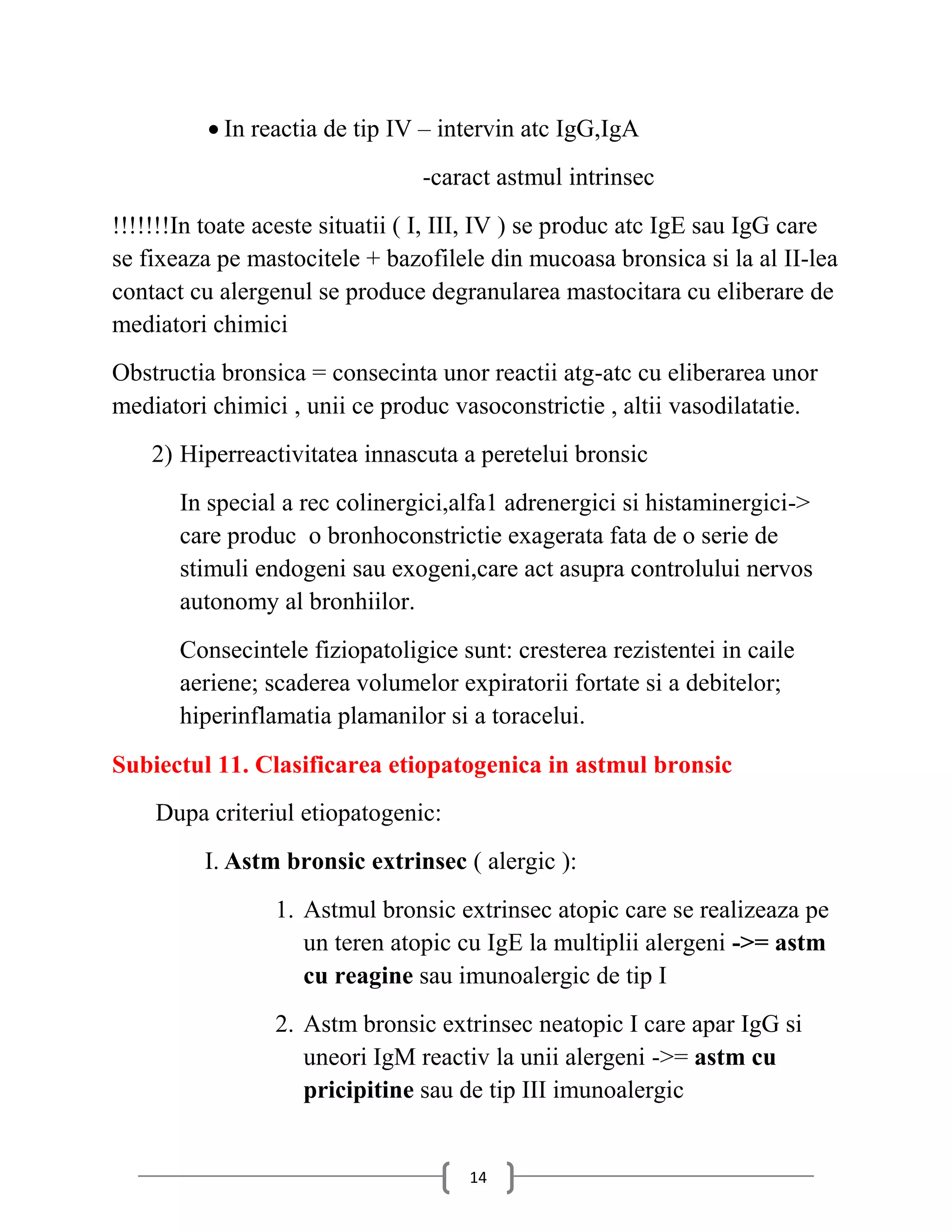  In reactia de tip IV – intervin atc IgG,IgA
                                -caract astmul intrinsec
!!!!!!!In toate aceste situatii ( I, III, IV ) se produc atc IgE sau IgG care
se fixeaza pe mastocitele + bazofilele din mucoasa bronsica si la al II-lea
contact cu alergenul se produce degranularea mastocitara cu eliberare de
mediatori chimici
Obstructia bronsica = consecinta unor reactii atg-atc cu eliberarea unor
mediatori chimici , unii ce produc vasoconstrictie , altii vasodilatatie.
    2) Hiperreactivitatea innascuta a peretelui bronsic
       In special a rec colinergici,alfa1 adrenergici si histaminergici->
       care produc o bronhoconstrictie exagerata fata de o serie de
       stimuli endogeni sau exogeni,care act asupra controlului nervos
       autonomy al bronhiilor.
       Consecintele fiziopatoligice sunt: cresterea rezistentei in caile
       aeriene; scaderea volumelor expiratorii fortate si a debitelor;
       hiperinflamatia plamanilor si a toracelui.
Subiectul 11. Clasificarea etiopatogenica in astmul bronsic
    Dupa criteriul etiopatogenic:
         I. Astm bronsic extrinsec ( alergic ):
                 1. Astmul bronsic extrinsec atopic care se realizeaza pe
                    un teren atopic cu IgE la multiplii alergeni ->= astm
                    cu reagine sau imunoalergic de tip I
                 2. Astm bronsic extrinsec neatopic I care apar IgG si
                    uneori IgM reactiv la unii alergeni ->= astm cu
                    pricipitine sau de tip III imunoalergic


                                     14
 