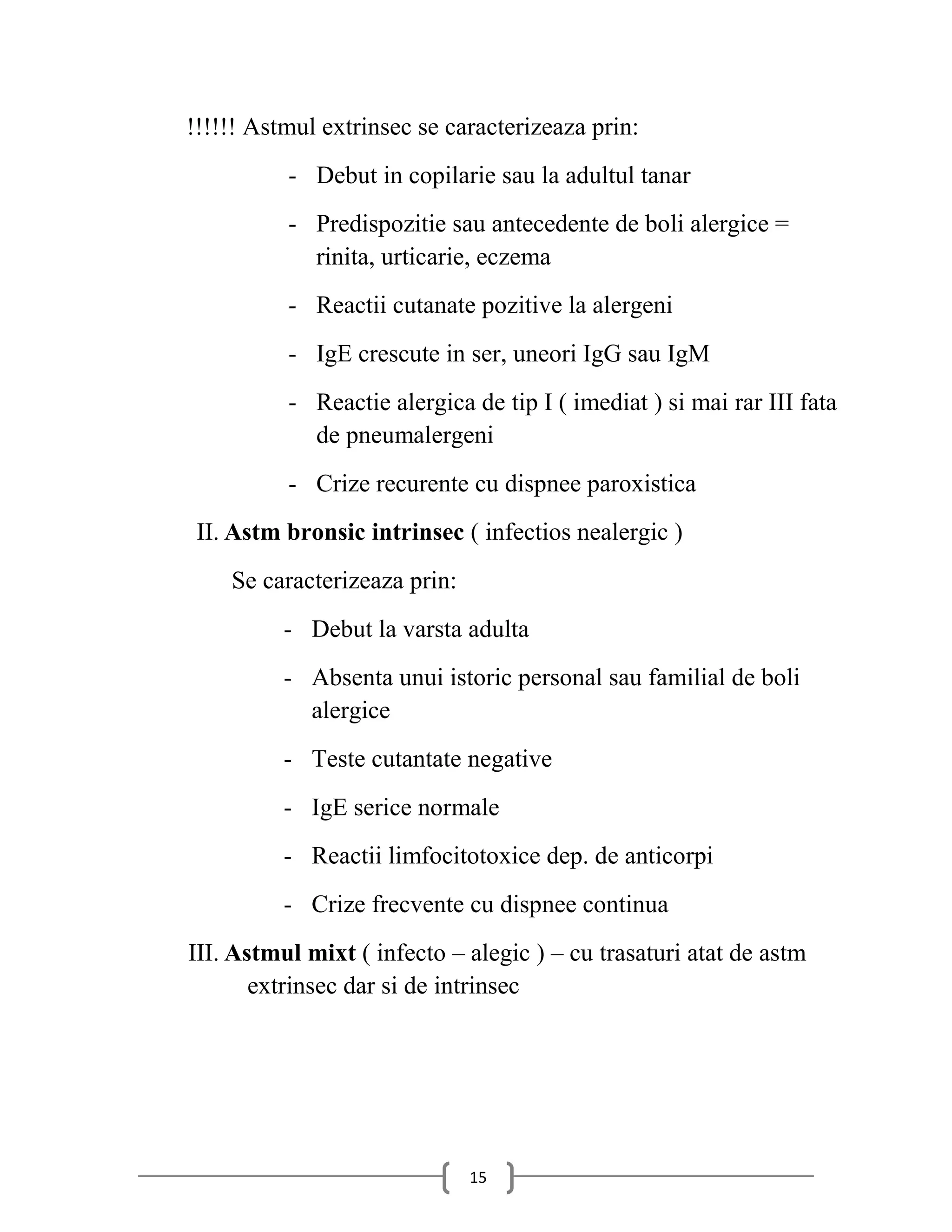 !!!!!! Astmul extrinsec se caracterizeaza prin:
          - Debut in copilarie sau la adultul tanar
          - Predispozitie sau antecedente de boli alergice =
            rinita, urticarie, eczema
          - Reactii cutanate pozitive la alergeni
          - IgE crescute in ser, uneori IgG sau IgM
          - Reactie alergica de tip I ( imediat ) si mai rar III fata
            de pneumalergeni
          - Crize recurente cu dispnee paroxistica
 II. Astm bronsic intrinsec ( infectios nealergic )
    Se caracterizeaza prin:
          - Debut la varsta adulta
          - Absenta unui istoric personal sau familial de boli
            alergice
          - Teste cutantate negative
          - IgE serice normale
          - Reactii limfocitotoxice dep. de anticorpi
          - Crize frecvente cu dispnee continua
III. Astmul mixt ( infecto – alegic ) – cu trasaturi atat de astm
       extrinsec dar si de intrinsec




                              15
 