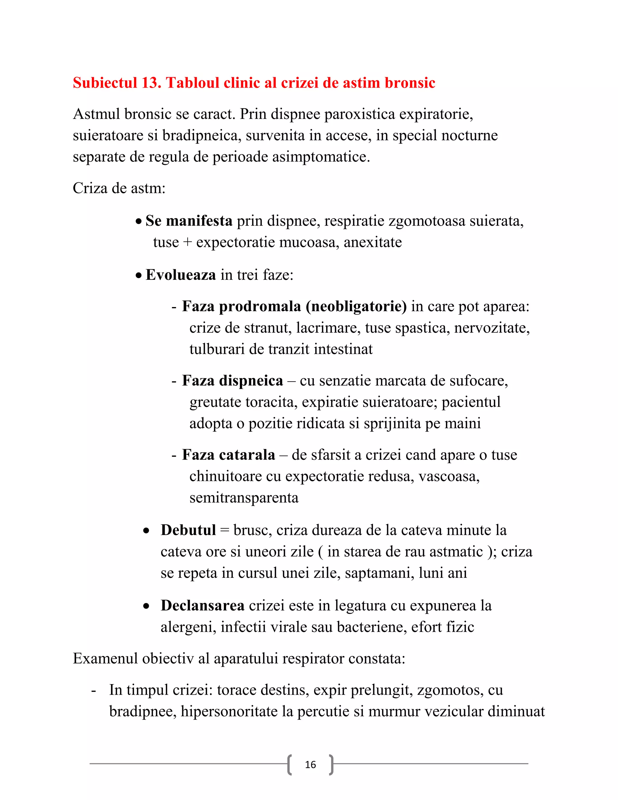 Subiectul 13. Tabloul clinic al crizei de astim bronsic
Astmul bronsic se caract. Prin dispnee paroxistica expiratorie,
suieratoare si bradipneica, survenita in accese, in special nocturne
separate de regula de perioade asimptomatice.
Criza de astm:

          Se manifesta prin dispnee, respiratie zgomotoasa suierata,
            tuse + expectoratie mucoasa, anexitate

          Evolueaza in trei faze:
                 - Faza prodromala (neobligatorie) in care pot aparea:
                    crize de stranut, lacrimare, tuse spastica, nervozitate,
                    tulburari de tranzit intestinat
                 - Faza dispneica – cu senzatie marcata de sufocare,
                    greutate toracita, expiratie suieratoare; pacientul
                    adopta o pozitie ridicata si sprijinita pe maini
                 - Faza catarala – de sfarsit a crizei cand apare o tuse
                    chinuitoare cu expectoratie redusa, vascoasa,
                    semitransparenta

            Debutul = brusc, criza dureaza de la cateva minute la
             cateva ore si uneori zile ( in starea de rau astmatic ); criza
             se repeta in cursul unei zile, saptamani, luni ani

            Declansarea crizei este in legatura cu expunerea la
             alergeni, infectii virale sau bacteriene, efort fizic
Examenul obiectiv al aparatului respirator constata:
  - In timpul crizei: torace destins, expir prelungit, zgomotos, cu
    bradipnee, hipersonoritate la percutie si murmur vezicular diminuat


                                      16
 