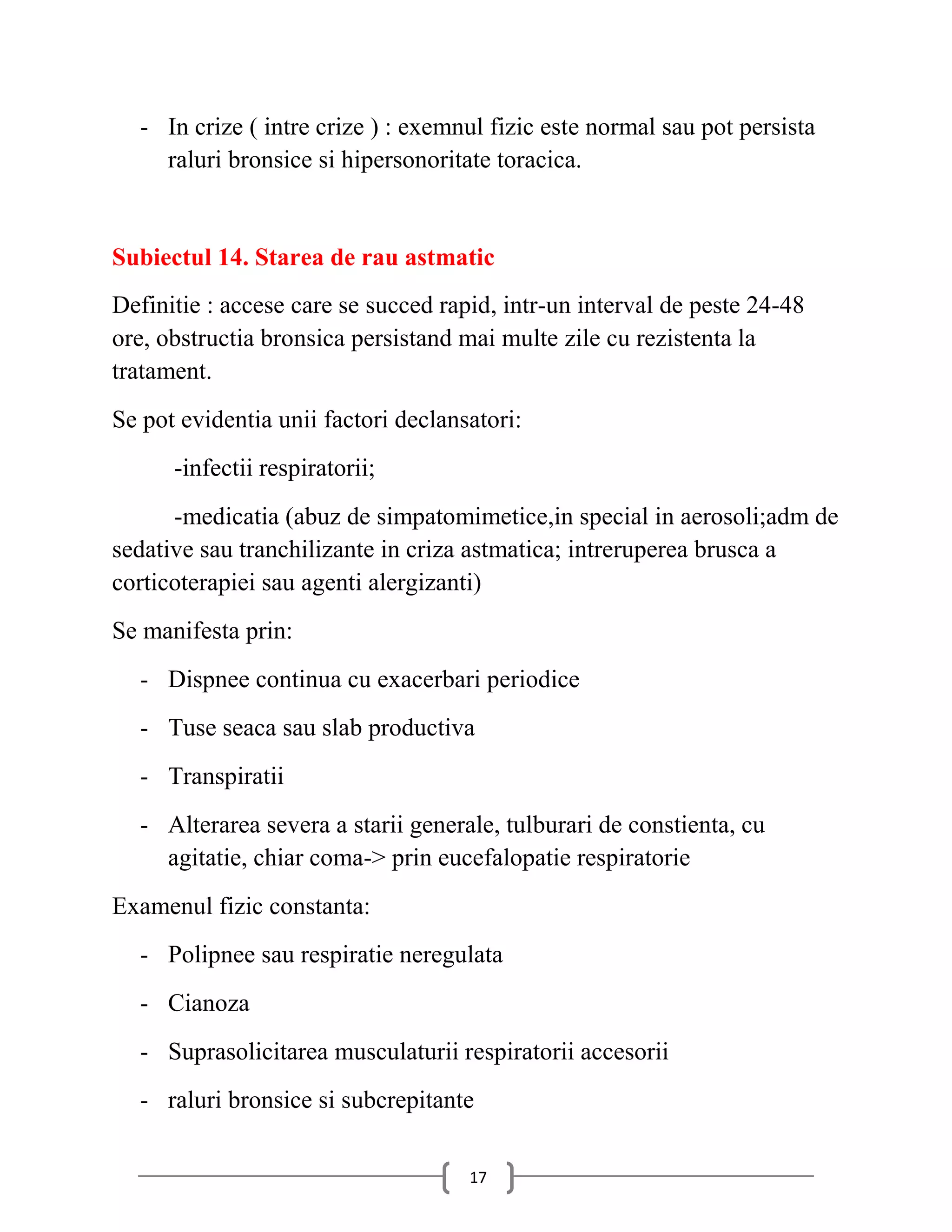 - In crize ( intre crize ) : exemnul fizic este normal sau pot persista
    raluri bronsice si hipersonoritate toracica.


Subiectul 14. Starea de rau astmatic
Definitie : accese care se succed rapid, intr-un interval de peste 24-48
ore, obstructia bronsica persistand mai multe zile cu rezistenta la
tratament.
Se pot evidentia unii factori declansatori:
      -infectii respiratorii;
      -medicatia (abuz de simpatomimetice,in special in aerosoli;adm de
sedative sau tranchilizante in criza astmatica; intreruperea brusca a
corticoterapiei sau agenti alergizanti)
Se manifesta prin:
  - Dispnee continua cu exacerbari periodice
  - Tuse seaca sau slab productiva
  - Transpiratii
  - Alterarea severa a starii generale, tulburari de constienta, cu
    agitatie, chiar coma-> prin eucefalopatie respiratorie
Examenul fizic constanta:
  - Polipnee sau respiratie neregulata
  - Cianoza
  - Suprasolicitarea musculaturii respiratorii accesorii
  - raluri bronsice si subcrepitante


                                     17
 