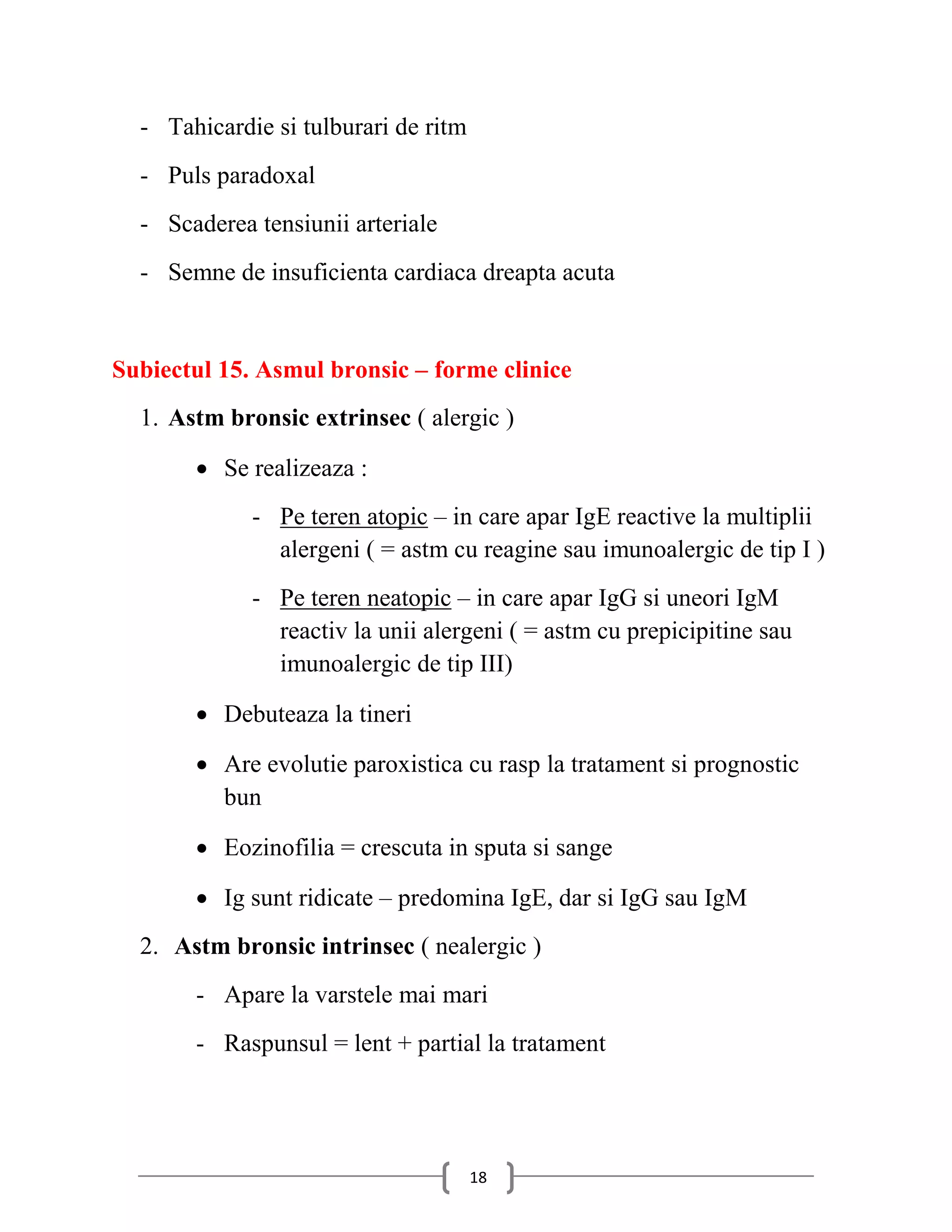 - Tahicardie si tulburari de ritm
  - Puls paradoxal
  - Scaderea tensiunii arteriale
  - Semne de insuficienta cardiaca dreapta acuta


Subiectul 15. Asmul bronsic – forme clinice
  1. Astm bronsic extrinsec ( alergic )

        Se realizeaza :
             - Pe teren atopic – in care apar IgE reactive la multiplii
               alergeni ( = astm cu reagine sau imunoalergic de tip I )
             - Pe teren neatopic – in care apar IgG si uneori IgM
               reactiv la unii alergeni ( = astm cu prepicipitine sau
               imunoalergic de tip III)

        Debuteaza la tineri

        Are evolutie paroxistica cu rasp la tratament si prognostic
         bun

        Eozinofilia = crescuta in sputa si sange

        Ig sunt ridicate – predomina IgE, dar si IgG sau IgM
  2. Astm bronsic intrinsec ( nealergic )
       - Apare la varstele mai mari
       - Raspunsul = lent + partial la tratament




                                      18
 