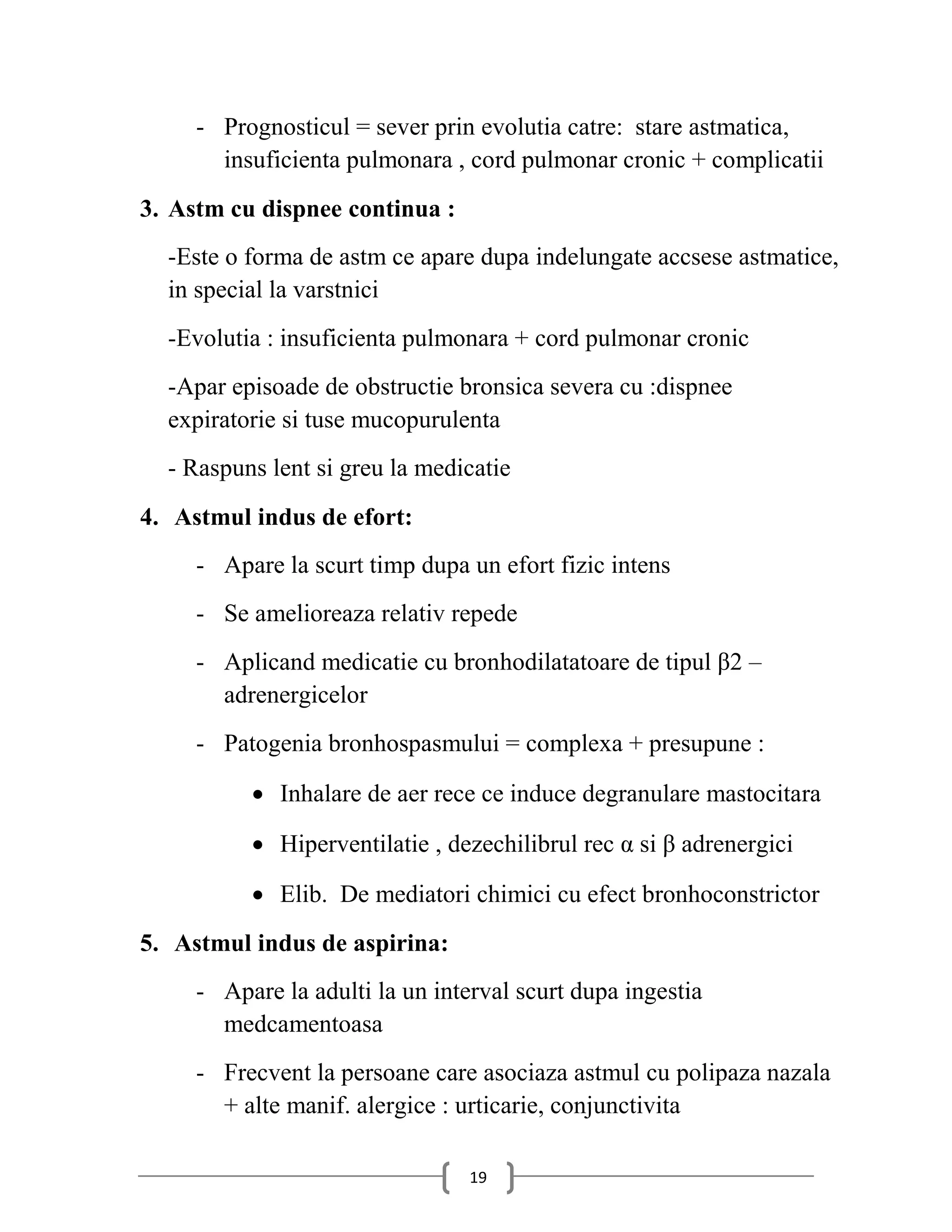 - Prognosticul = sever prin evolutia catre: stare astmatica,
       insuficienta pulmonara , cord pulmonar cronic + complicatii
3. Astm cu dispnee continua :
  -Este o forma de astm ce apare dupa indelungate accsese astmatice,
  in special la varstnici
  -Evolutia : insuficienta pulmonara + cord pulmonar cronic
  -Apar episoade de obstructie bronsica severa cu :dispnee
  expiratorie si tuse mucopurulenta
  - Raspuns lent si greu la medicatie
4. Astmul indus de efort:
     - Apare la scurt timp dupa un efort fizic intens
     - Se amelioreaza relativ repede
     - Aplicand medicatie cu bronhodilatatoare de tipul β2 –
       adrenergicelor
     - Patogenia bronhospasmului = complexa + presupune :

           Inhalare de aer rece ce induce degranulare mastocitara

           Hiperventilatie , dezechilibrul rec α si β adrenergici

           Elib. De mediatori chimici cu efect bronhoconstrictor
5. Astmul indus de aspirina:
     - Apare la adulti la un interval scurt dupa ingestia
       medcamentoasa
     - Frecvent la persoane care asociaza astmul cu polipaza nazala
       + alte manif. alergice : urticarie, conjunctivita

                                 19
 