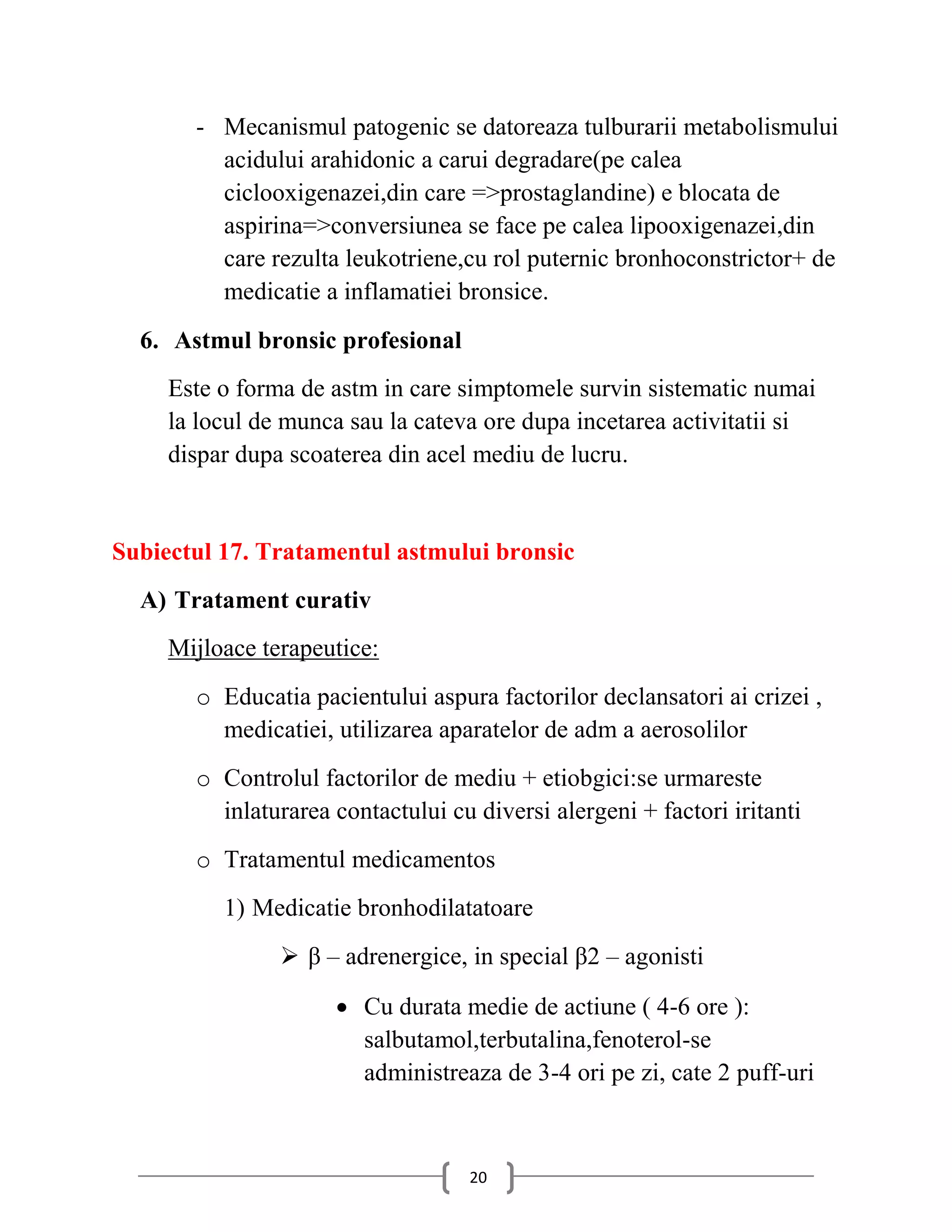 - Mecanismul patogenic se datoreaza tulburarii metabolismului
         acidului arahidonic a carui degradare(pe calea
         ciclooxigenazei,din care =>prostaglandine) e blocata de
         aspirina=>conversiunea se face pe calea lipooxigenazei,din
         care rezulta leukotriene,cu rol puternic bronhoconstrictor+ de
         medicatie a inflamatiei bronsice.
  6. Astmul bronsic profesional
     Este o forma de astm in care simptomele survin sistematic numai
     la locul de munca sau la cateva ore dupa incetarea activitatii si
     dispar dupa scoaterea din acel mediu de lucru.


Subiectul 17. Tratamentul astmului bronsic
  A) Tratament curativ
     Mijloace terapeutice:
       o Educatia pacientului aspura factorilor declansatori ai crizei ,
         medicatiei, utilizarea aparatelor de adm a aerosolilor
       o Controlul factorilor de mediu + etiobgici:se urmareste
         inlaturarea contactului cu diversi alergeni + factori iritanti
       o Tratamentul medicamentos
          1) Medicatie bronhodilatatoare
                 β – adrenergice, in special β2 – agonisti

                      Cu durata medie de actiune ( 4-6 ore ):
                       salbutamol,terbutalina,fenoterol-se
                       administreaza de 3-4 ori pe zi, cate 2 puff-uri



                                   20
 