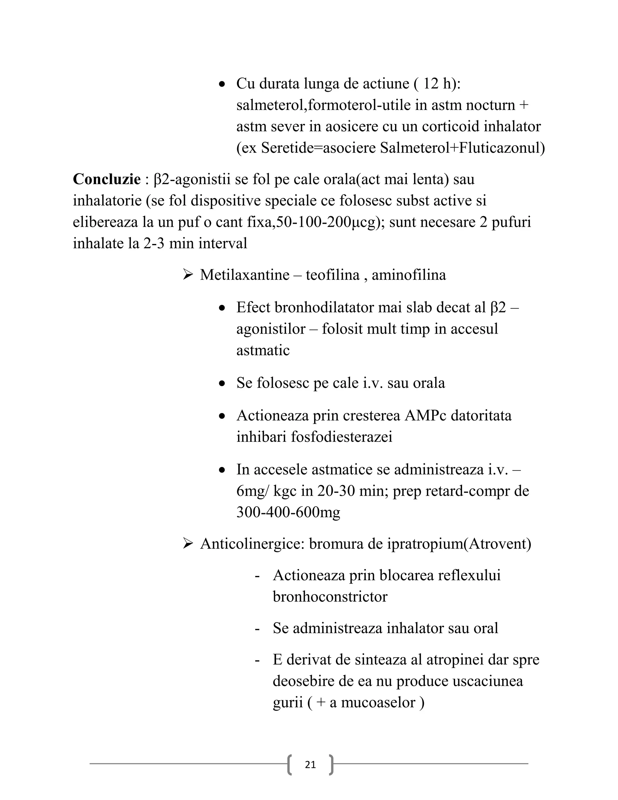  Cu durata lunga de actiune ( 12 h):
                        salmeterol,formoterol-utile in astm nocturn +
                        astm sever in aosicere cu un corticoid inhalator
                        (ex Seretide=asociere Salmeterol+Fluticazonul)
Concluzie : β2-agonistii se fol pe cale orala(act mai lenta) sau
inhalatorie (se fol dispositive speciale ce folosesc subst active si
elibereaza la un puf o cant fixa,50-100-200μcg); sunt necesare 2 pufuri
inhalate la 2-3 min interval
                 Metilaxantine – teofilina , aminofilina

                       Efect bronhodilatator mai slab decat al β2 –
                        agonistilor – folosit mult timp in accesul
                        astmatic

                       Se folosesc pe cale i.v. sau orala

                       Actioneaza prin cresterea AMPc datoritata
                        inhibari fosfodiesterazei

                       In accesele astmatice se administreaza i.v. –
                        6mg/ kgc in 20-30 min; prep retard-compr de
                        300-400-600mg
                 Anticolinergice: bromura de ipratropium(Atrovent)
                            - Actioneaza prin blocarea reflexului
                              bronhoconstrictor
                            - Se administreaza inhalator sau oral
                            - E derivat de sinteaza al atropinei dar spre
                              deosebire de ea nu produce uscaciunea
                              gurii ( + a mucoaselor )


                                   21
 