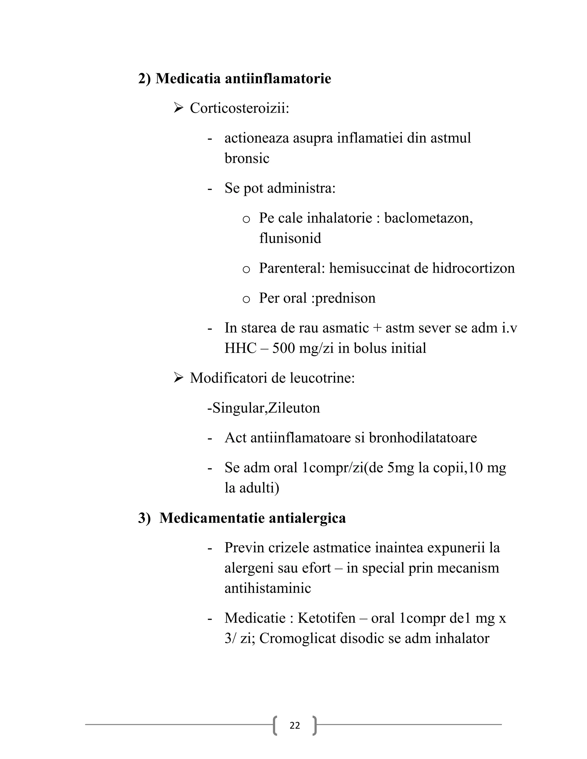 2) Medicatia antiinflamatorie
      Corticosteroizii:
          - actioneaza asupra inflamatiei din astmul
            bronsic
          - Se pot administra:
                o Pe cale inhalatorie : baclometazon,
                  flunisonid
                o Parenteral: hemisuccinat de hidrocortizon
                o Per oral :prednison
          - In starea de rau asmatic + astm sever se adm i.v
            HHC – 500 mg/zi in bolus initial
      Modificatori de leucotrine:
          -Singular,Zileuton
          - Act antiinflamatoare si bronhodilatatoare
          - Se adm oral 1compr/zi(de 5mg la copii,10 mg
            la adulti)
3) Medicamentatie antialergica
          - Previn crizele astmatice inaintea expunerii la
            alergeni sau efort – in special prin mecanism
            antihistaminic
          - Medicatie : Ketotifen – oral 1compr de1 mg x
            3/ zi; Cromoglicat disodic se adm inhalator




                       22
 