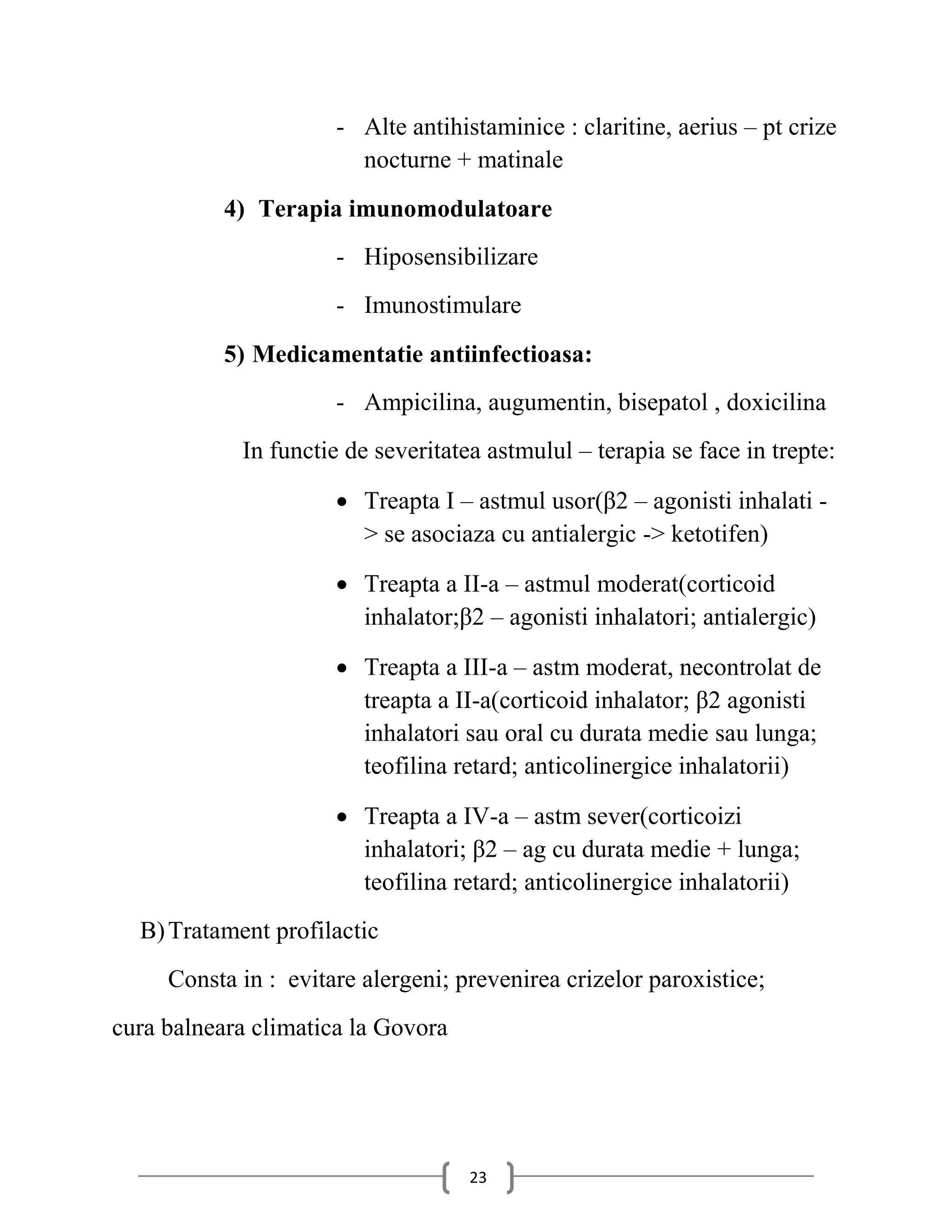 - Alte antihistaminice : claritine, aerius – pt crize
                        nocturne + matinale
           4) Terapia imunomodulatoare
                      - Hiposensibilizare
                      - Imunostimulare
           5) Medicamentatie antiinfectioasa:
                      - Ampicilina, augumentin, bisepatol , doxicilina
            In functie de severitatea astmulul – terapia se face in trepte:

                       Treapta I – astmul usor(β2 – agonisti inhalati -
                        > se asociaza cu antialergic -> ketotifen)

                       Treapta a II-a – astmul moderat(corticoid
                        inhalator;β2 – agonisti inhalatori; antialergic)

                       Treapta a III-a – astm moderat, necontrolat de
                        treapta a II-a(corticoid inhalator; β2 agonisti
                        inhalatori sau oral cu durata medie sau lunga;
                        teofilina retard; anticolinergice inhalatorii)

                       Treapta a IV-a – astm sever(corticoizi
                        inhalatori; β2 – ag cu durata medie + lunga;
                        teofilina retard; anticolinergice inhalatorii)
  B) Tratament profilactic
     Consta in : evitare alergeni; prevenirea crizelor paroxistice;
cura balneara climatica la Govora




                                    23
 