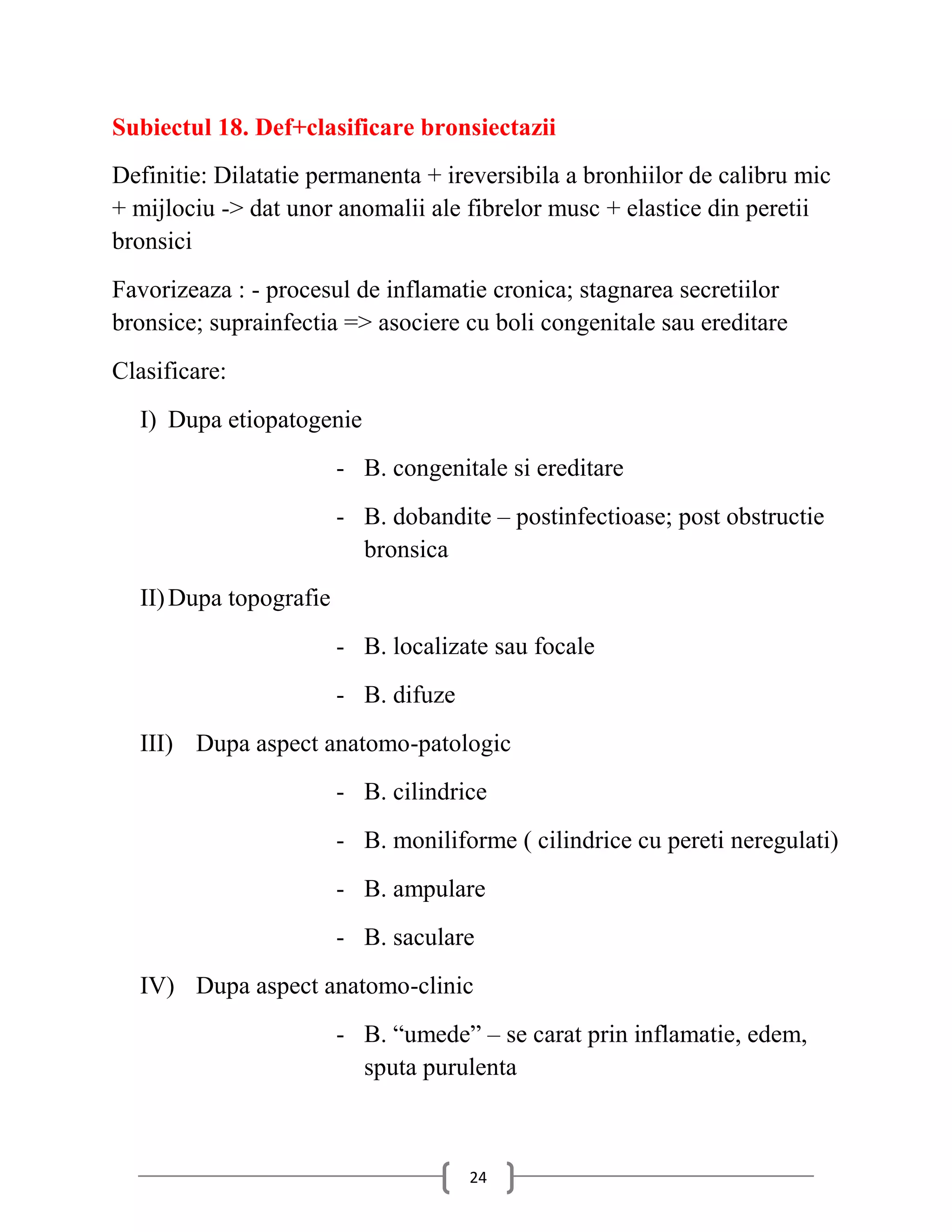 Subiectul 18. Def+clasificare bronsiectazii
Definitie: Dilatatie permanenta + ireversibila a bronhiilor de calibru mic
+ mijlociu -> dat unor anomalii ale fibrelor musc + elastice din peretii
bronsici
Favorizeaza : - procesul de inflamatie cronica; stagnarea secretiilor
bronsice; suprainfectia => asociere cu boli congenitale sau ereditare
Clasificare:
  I) Dupa etiopatogenie
                        - B. congenitale si ereditare
                        - B. dobandite – postinfectioase; post obstructie
                          bronsica
  II) Dupa topografie
                        - B. localizate sau focale
                        - B. difuze
  III) Dupa aspect anatomo-patologic
                        - B. cilindrice
                        - B. moniliforme ( cilindrice cu pereti neregulati)
                        - B. ampulare
                        - B. saculare
  IV) Dupa aspect anatomo-clinic
                        - B. “umede” – se carat prin inflamatie, edem,
                          sputa purulenta



                                      24
 