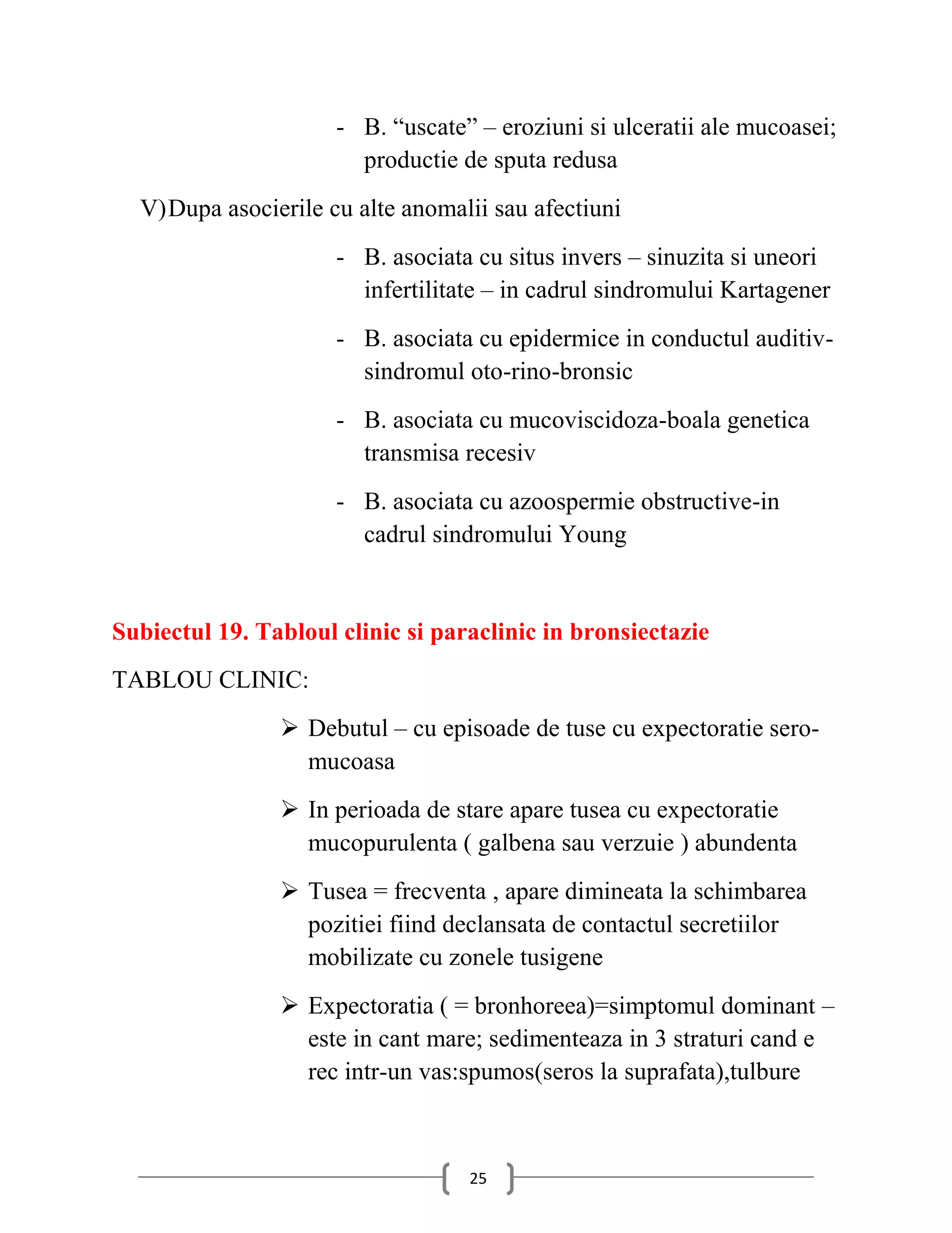 - B. “uscate” – eroziuni si ulceratii ale mucoasei;
                        productie de sputa redusa
  V) Dupa asocierile cu alte anomalii sau afectiuni
                      - B. asociata cu situs invers – sinuzita si uneori
                        infertilitate – in cadrul sindromului Kartagener
                      - B. asociata cu epidermice in conductul auditiv-
                        sindromul oto-rino-bronsic
                      - B. asociata cu mucoviscidoza-boala genetica
                        transmisa recesiv
                      - B. asociata cu azoospermie obstructive-in
                        cadrul sindromului Young


Subiectul 19. Tabloul clinic si paraclinic in bronsiectazie
TABLOU CLINIC:
                 Debutul – cu episoade de tuse cu expectoratie sero-
                  mucoasa
                 In perioada de stare apare tusea cu expectoratie
                  mucopurulenta ( galbena sau verzuie ) abundenta
                 Tusea = frecventa , apare dimineata la schimbarea
                  pozitiei fiind declansata de contactul secretiilor
                  mobilizate cu zonele tusigene
                 Expectoratia ( = bronhoreea)=simptomul dominant –
                  este in cant mare; sedimenteaza in 3 straturi cand e
                  rec intr-un vas:spumos(seros la suprafata),tulbure



                                   25
 