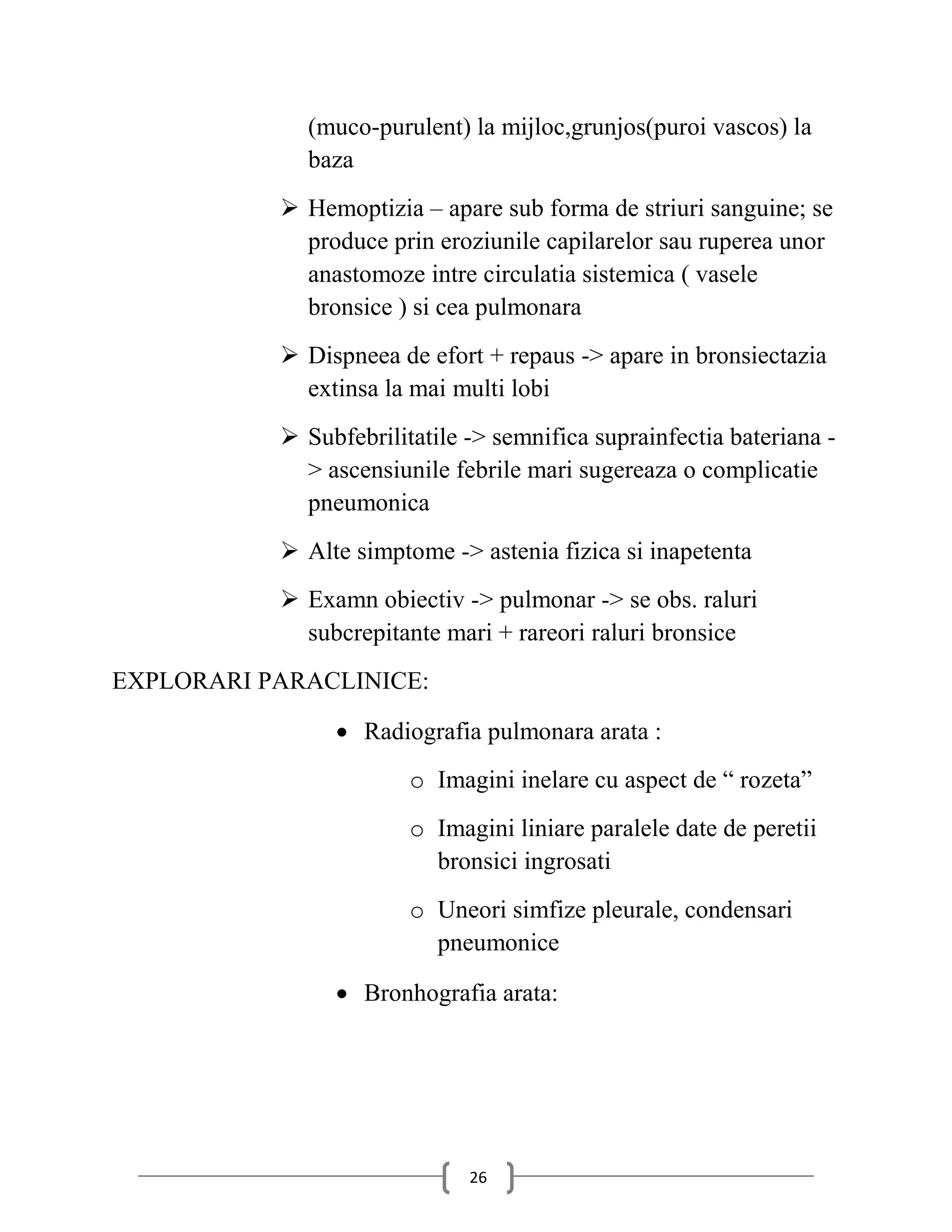 (muco-purulent) la mijloc,grunjos(puroi vascos) la
             baza
            Hemoptizia – apare sub forma de striuri sanguine; se
             produce prin eroziunile capilarelor sau ruperea unor
             anastomoze intre circulatia sistemica ( vasele
             bronsice ) si cea pulmonara
            Dispneea de efort + repaus -> apare in bronsiectazia
             extinsa la mai multi lobi
            Subfebrilitatile -> semnifica suprainfectia bateriana -
             > ascensiunile febrile mari sugereaza o complicatie
             pneumonica
            Alte simptome -> astenia fizica si inapetenta
            Examn obiectiv -> pulmonar -> se obs. raluri
             subcrepitante mari + rareori raluri bronsice
EXPLORARI PARACLINICE:

                 Radiografia pulmonara arata :
                        o Imagini inelare cu aspect de “ rozeta”
                        o Imagini liniare paralele date de peretii
                          bronsici ingrosati
                        o Uneori simfize pleurale, condensari
                          pneumonice

                 Bronhografia arata:




                              26
 