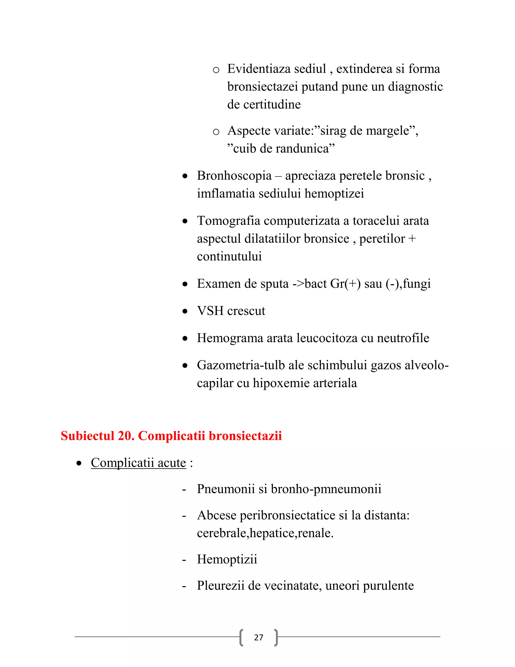 o Evidentiaza sediul , extinderea si forma
                            bronsiectazei putand pune un diagnostic
                            de certitudine
                          o Aspecte variate:”sirag de margele”,
                            ”cuib de randunica”

                      Bronhoscopia – apreciaza peretele bronsic ,
                       imflamatia sediului hemoptizei

                      Tomografia computerizata a toracelui arata
                       aspectul dilatatiilor bronsice , peretilor +
                       continutului

                      Examen de sputa ->bact Gr(+) sau (-),fungi

                      VSH crescut

                      Hemograma arata leucocitoza cu neutrofile

                      Gazometria-tulb ale schimbului gazos alveolo-
                       capilar cu hipoxemie arteriala


Subiectul 20. Complicatii bronsiectazii
   Complicatii acute :
                     - Pneumonii si bronho-pmneumonii
                     - Abcese peribronsiectatice si la distanta:
                       cerebrale,hepatice,renale.
                     - Hemoptizii
                     - Pleurezii de vecinatate, uneori purulente


                                  27
 