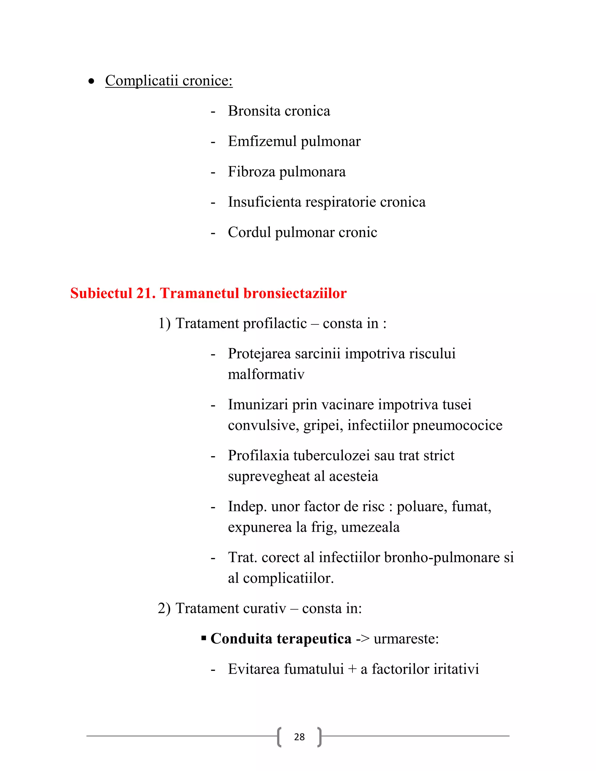  Complicatii cronice:
                    - Bronsita cronica
                    - Emfizemul pulmonar
                    - Fibroza pulmonara
                    - Insuficienta respiratorie cronica
                    - Cordul pulmonar cronic


Subiectul 21. Tramanetul bronsiectaziilor
            1) Tratament profilactic – consta in :
                    - Protejarea sarcinii impotriva riscului
                      malformativ
                    - Imunizari prin vacinare impotriva tusei
                      convulsive, gripei, infectiilor pneumococice
                    - Profilaxia tuberculozei sau trat strict
                      suprevegheat al acesteia
                    - Indep. unor factor de risc : poluare, fumat,
                      expunerea la frig, umezeala
                    - Trat. corect al infectiilor bronho-pulmonare si
                      al complicatiilor.
            2) Tratament curativ – consta in:
                    Conduita terapeutica -> urmareste:
                    - Evitarea fumatului + a factorilor iritativi



                                  28
 