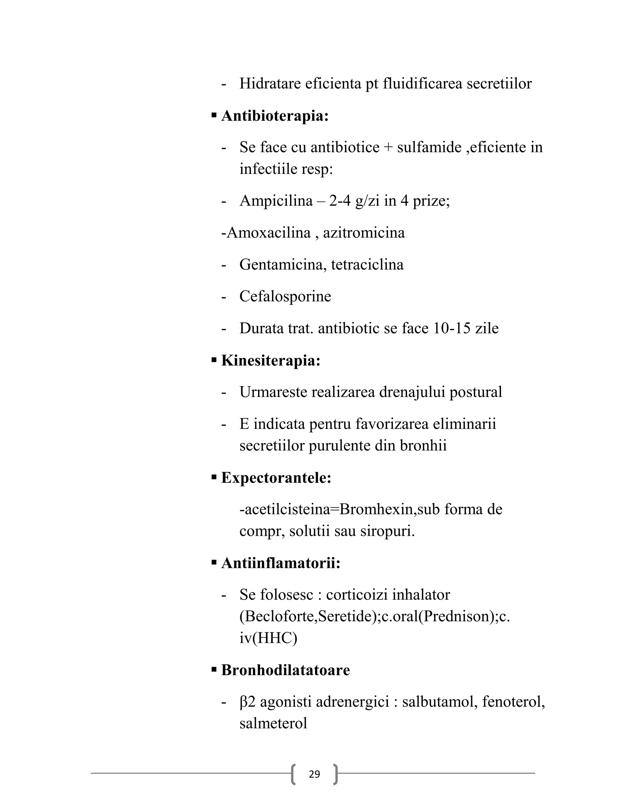 - Hidratare eficienta pt fluidificarea secretiilor
 Antibioterapia:
 - Se face cu antibiotice + sulfamide ,eficiente in
   infectiile resp:
 - Ampicilina – 2-4 g/zi in 4 prize;
 -Amoxacilina , azitromicina
 - Gentamicina, tetraciclina
 - Cefalosporine
 - Durata trat. antibiotic se face 10-15 zile
 Kinesiterapia:
 - Urmareste realizarea drenajului postural
 - E indicata pentru favorizarea eliminarii
   secretiilor purulente din bronhii
 Expectorantele:
    -acetilcisteina=Bromhexin,sub forma de
    compr, solutii sau siropuri.
 Antiinflamatorii:
 - Se folosesc : corticoizi inhalator
   (Becloforte,Seretide);c.oral(Prednison);c.
   iv(HHC)
 Bronhodilatatoare
 - β2 agonisti adrenergici : salbutamol, fenoterol,
   salmeterol


               29
 