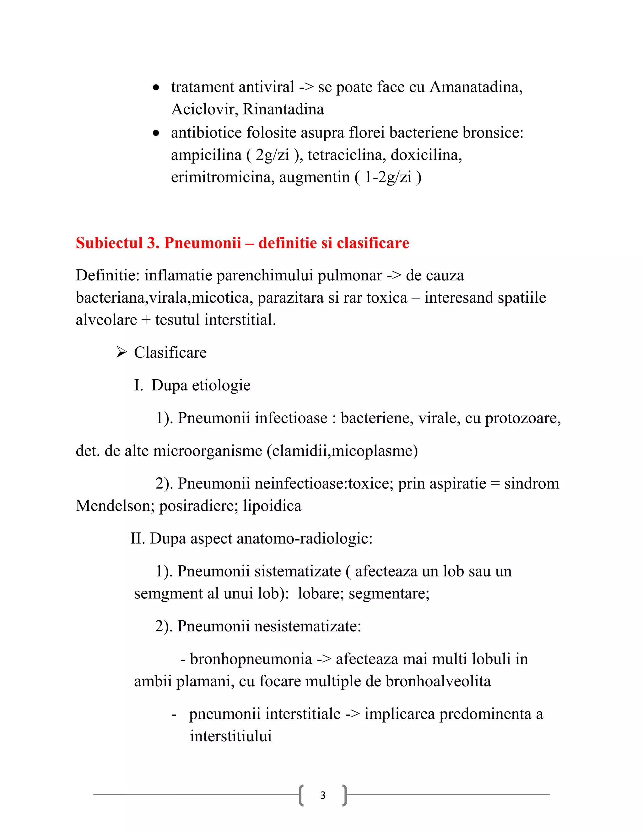  tratament antiviral -> se poate face cu Amanatadina,
              Aciclovir, Rinantadina
             antibiotice folosite asupra florei bacteriene bronsice:
              ampicilina ( 2g/zi ), tetraciclina, doxicilina,
              erimitromicina, augmentin ( 1-2g/zi )


Subiectul 3. Pneumonii – definitie si clasificare
Definitie: inflamatie parenchimului pulmonar -> de cauza
bacteriana,virala,micotica, parazitara si rar toxica – interesand spatiile
alveolare + tesutul interstitial.
       Clasificare
         I. Dupa etiologie
            1). Pneumonii infectioase : bacteriene, virale, cu protozoare,
det. de alte microorganisme (clamidii,micoplasme)
          2). Pneumonii neinfectioase:toxice; prin aspiratie = sindrom
Mendelson; posiradiere; lipoidica
        II. Dupa aspect anatomo-radiologic:
            1). Pneumonii sistematizate ( afecteaza un lob sau un
         semgment al unui lob): lobare; segmentare;
            2). Pneumonii nesistematizate:
               - bronhopneumonia -> afecteaza mai multi lobuli in
         ambii plamani, cu focare multiple de bronhoalveolita
              - pneumonii interstitiale -> implicarea predominenta a
                interstitiului


                                      3
 