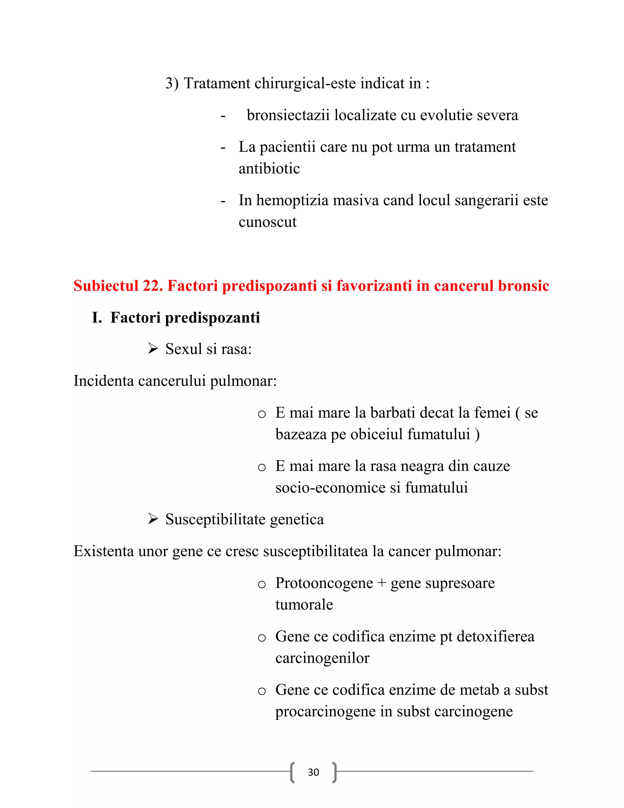3) Tratament chirurgical-este indicat in :
                      -   bronsiectazii localizate cu evolutie severa
                      - La pacientii care nu pot urma un tratament
                        antibiotic
                      - In hemoptizia masiva cand locul sangerarii este
                        cunoscut


Subiectul 22. Factori predispozanti si favorizanti in cancerul bronsic
  I. Factori predispozanti
            Sexul si rasa:
Incidenta cancerului pulmonar:
                              o E mai mare la barbati decat la femei ( se
                                bazeaza pe obiceiul fumatului )
                              o E mai mare la rasa neagra din cauze
                                socio-economice si fumatului
            Susceptibilitate genetica
Existenta unor gene ce cresc susceptibilitatea la cancer pulmonar:
                              o Protooncogene + gene supresoare
                                tumorale
                              o Gene ce codifica enzime pt detoxifierea
                                carcinogenilor
                              o Gene ce codifica enzime de metab a subst
                                procarcinogene in subst carcinogene


                                     30
 