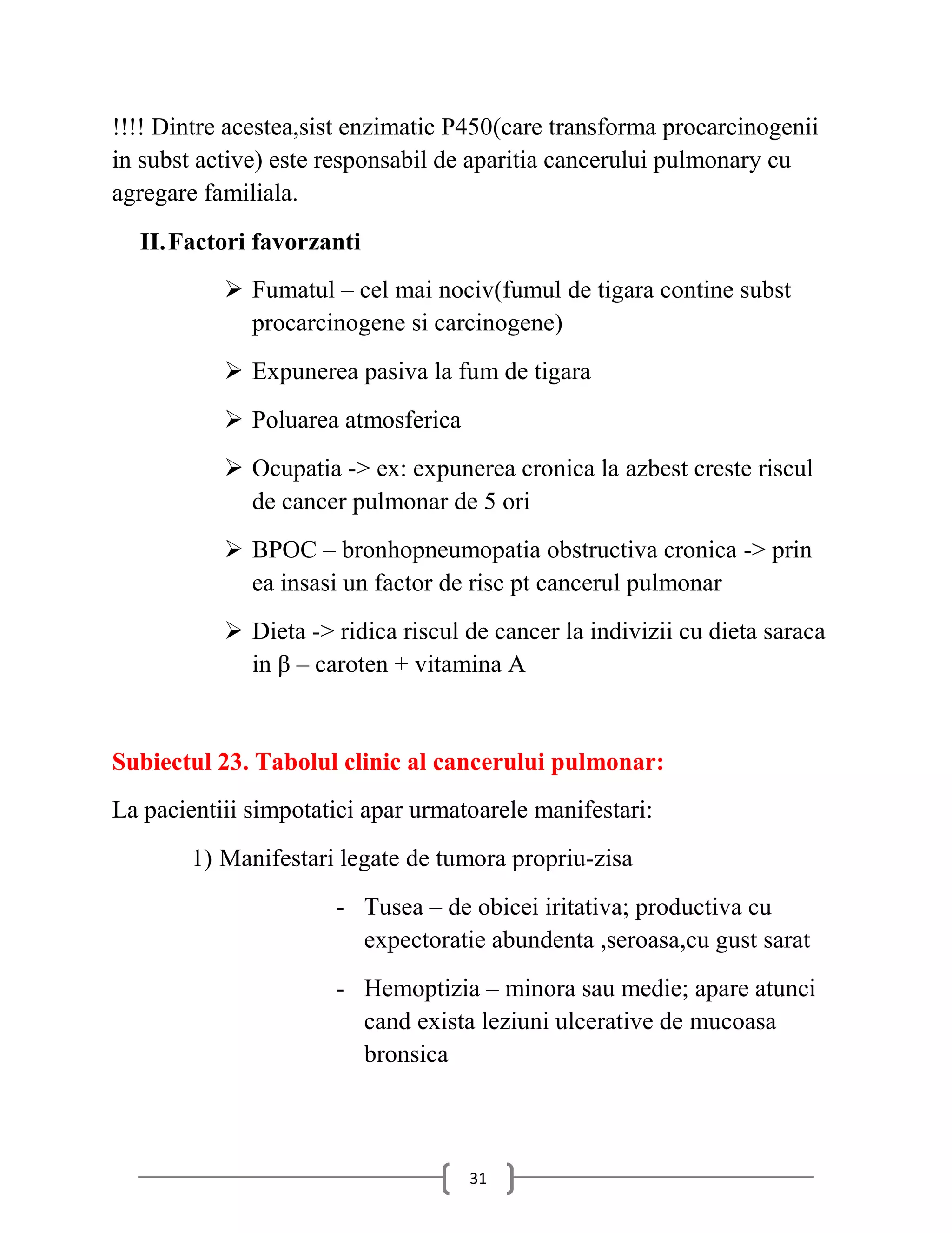!!!! Dintre acestea,sist enzimatic P450(care transforma procarcinogenii
in subst active) este responsabil de aparitia cancerului pulmonary cu
agregare familiala.
  II. Factori favorzanti
            Fumatul – cel mai nociv(fumul de tigara contine subst
             procarcinogene si carcinogene)
            Expunerea pasiva la fum de tigara
            Poluarea atmosferica
            Ocupatia -> ex: expunerea cronica la azbest creste riscul
             de cancer pulmonar de 5 ori
            BPOC – bronhopneumopatia obstructiva cronica -> prin
             ea insasi un factor de risc pt cancerul pulmonar
            Dieta -> ridica riscul de cancer la indivizii cu dieta saraca
             in β – caroten + vitamina A


Subiectul 23. Tabolul clinic al cancerului pulmonar:
La pacientiii simpotatici apar urmatoarele manifestari:
        1) Manifestari legate de tumora propriu-zisa
                      - Tusea – de obicei iritativa; productiva cu
                        expectoratie abundenta ,seroasa,cu gust sarat
                      - Hemoptizia – minora sau medie; apare atunci
                        cand exista leziuni ulcerative de mucoasa
                        bronsica



                                    31
 
