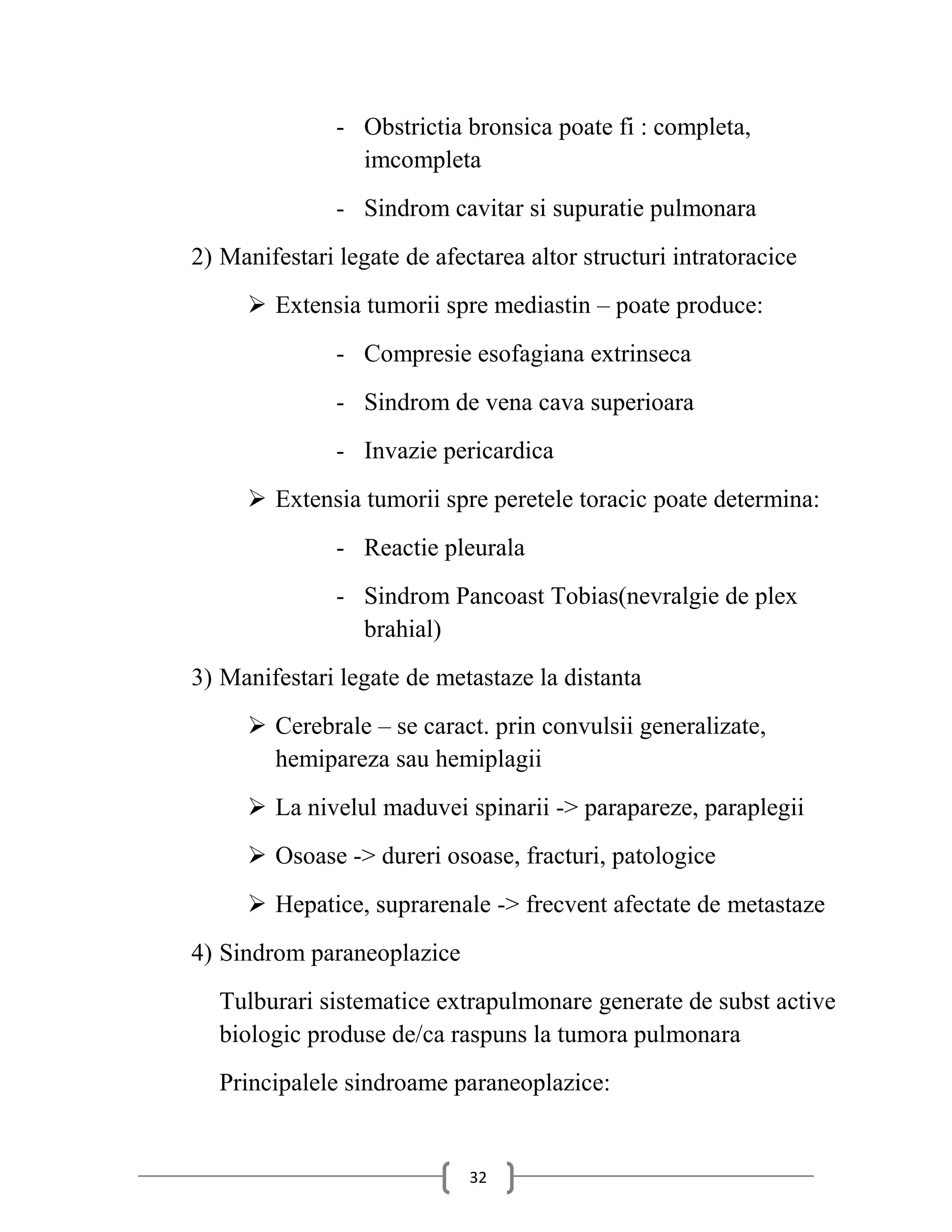 - Obstrictia bronsica poate fi : completa,
                 imcompleta
               - Sindrom cavitar si supuratie pulmonara
2) Manifestari legate de afectarea altor structuri intratoracice
      Extensia tumorii spre mediastin – poate produce:
               - Compresie esofagiana extrinseca
               - Sindrom de vena cava superioara
               - Invazie pericardica
      Extensia tumorii spre peretele toracic poate determina:
               - Reactie pleurala
               - Sindrom Pancoast Tobias(nevralgie de plex
                 brahial)
3) Manifestari legate de metastaze la distanta
      Cerebrale – se caract. prin convulsii generalizate,
       hemipareza sau hemiplagii
      La nivelul maduvei spinarii -> parapareze, paraplegii
      Osoase -> dureri osoase, fracturi, patologice
      Hepatice, suprarenale -> frecvent afectate de metastaze
4) Sindrom paraneoplazice
  Tulburari sistematice extrapulmonare generate de subst active
  biologic produse de/ca raspuns la tumora pulmonara
  Principalele sindroame paraneoplazice:


                             32
 