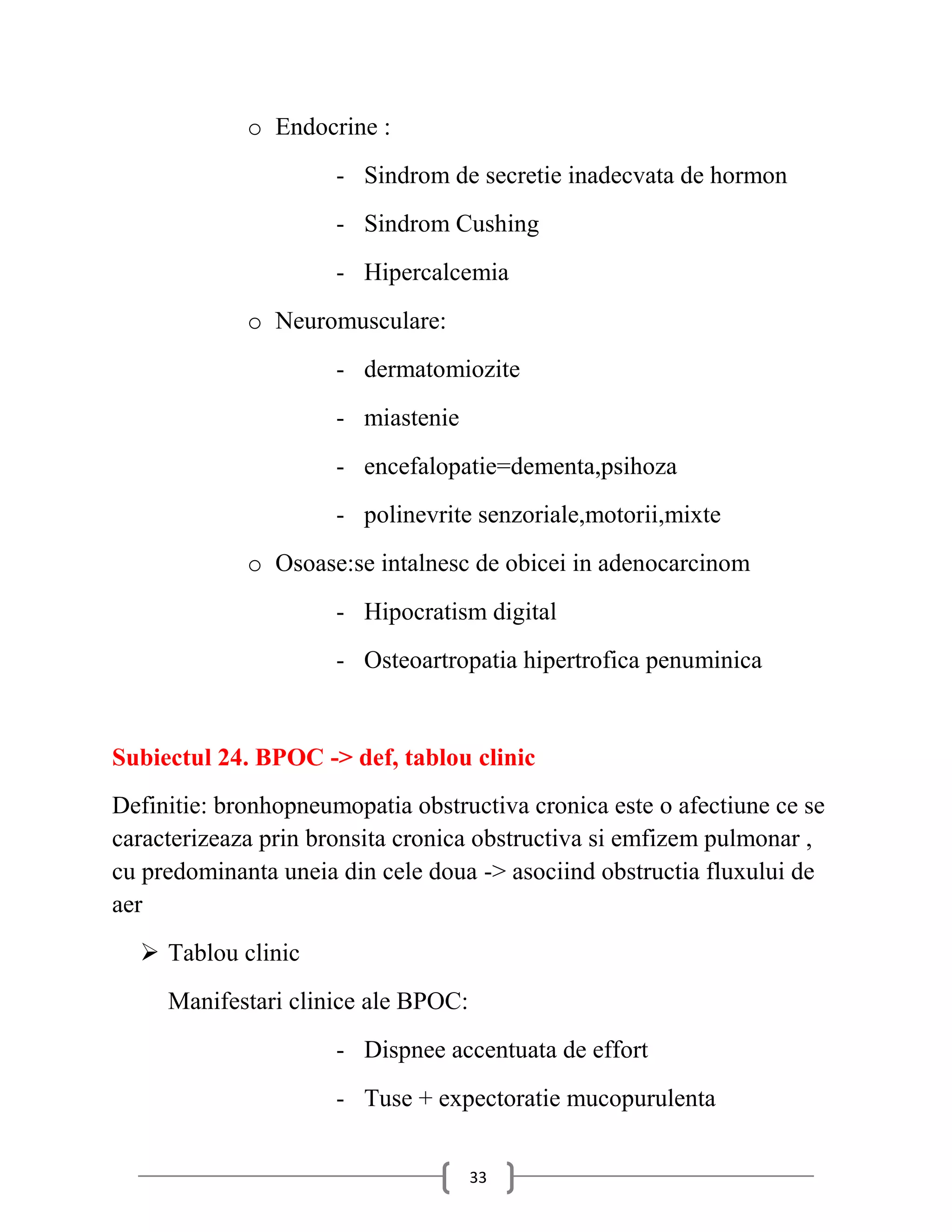 o Endocrine :
                      - Sindrom de secretie inadecvata de hormon
                      - Sindrom Cushing
                      - Hipercalcemia
             o Neuromusculare:
                      - dermatomiozite
                      - miastenie
                      - encefalopatie=dementa,psihoza
                      - polinevrite senzoriale,motorii,mixte
             o Osoase:se intalnesc de obicei in adenocarcinom
                      - Hipocratism digital
                      - Osteoartropatia hipertrofica penuminica


Subiectul 24. BPOC -> def, tablou clinic
Definitie: bronhopneumopatia obstructiva cronica este o afectiune ce se
caracterizeaza prin bronsita cronica obstructiva si emfizem pulmonar ,
cu predominanta uneia din cele doua -> asociind obstructia fluxului de
aer
   Tablou clinic
     Manifestari clinice ale BPOC:
                      - Dispnee accentuata de effort
                      - Tuse + expectoratie mucopurulenta


                                     33
 