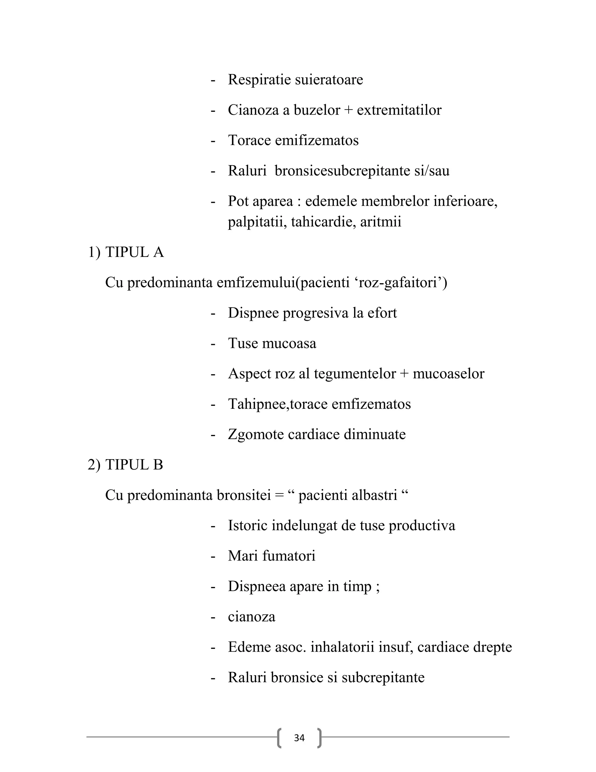 - Respiratie suieratoare
                   - Cianoza a buzelor + extremitatilor
                   - Torace emifizematos
                   - Raluri bronsicesubcrepitante si/sau
                   - Pot aparea : edemele membrelor inferioare,
                     palpitatii, tahicardie, aritmii
1) TIPUL A
  Cu predominanta emfizemului(pacienti ‘roz-gafaitori’)
                   - Dispnee progresiva la efort
                   - Tuse mucoasa
                   - Aspect roz al tegumentelor + mucoaselor
                   - Tahipnee,torace emfizematos
                   - Zgomote cardiace diminuate
2) TIPUL B
  Cu predominanta bronsitei = “ pacienti albastri “
                   - Istoric indelungat de tuse productiva
                   - Mari fumatori
                   - Dispneea apare in timp ;
                   - cianoza
                   - Edeme asoc. inhalatorii insuf, cardiace drepte
                   - Raluri bronsice si subcrepitante


                                34
 