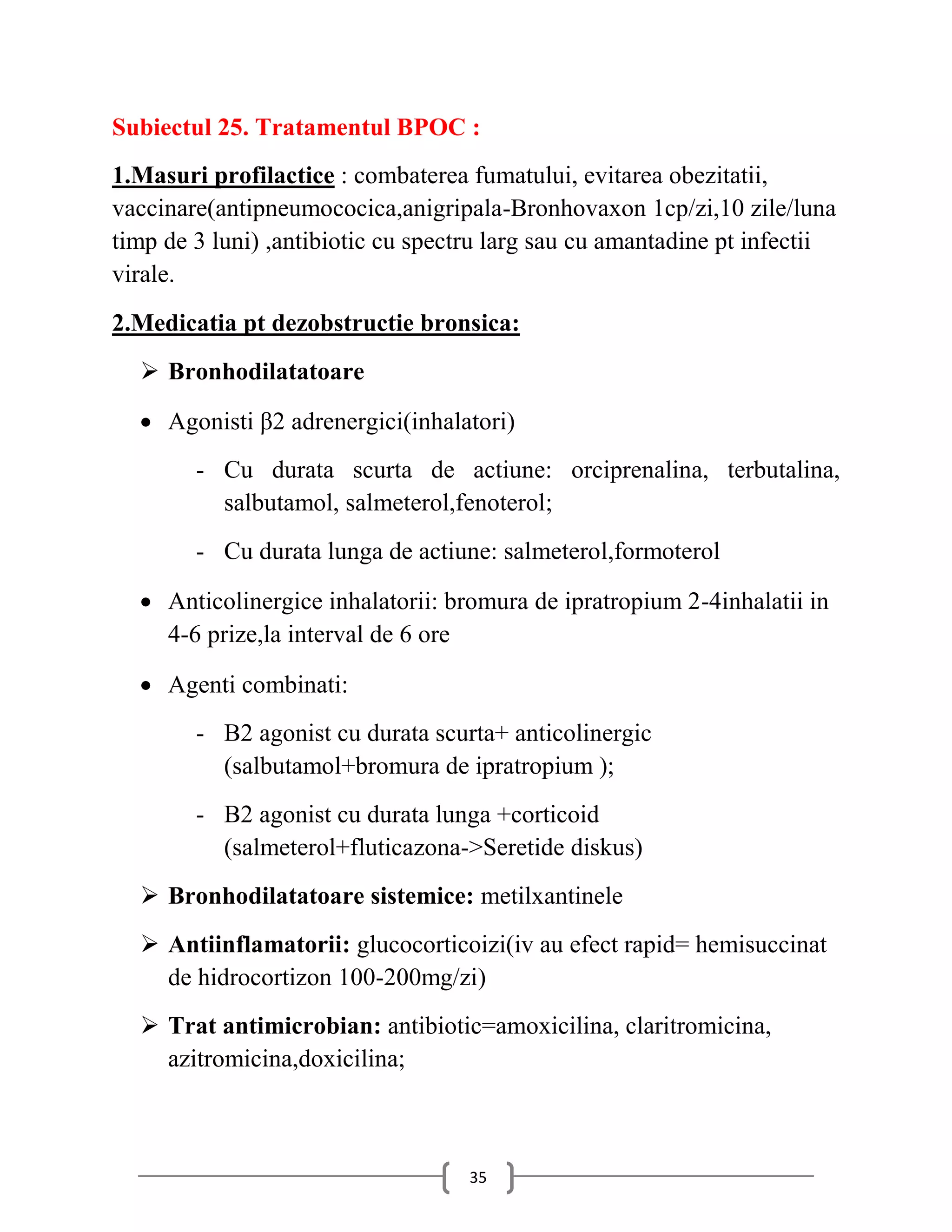 Subiectul 25. Tratamentul BPOC :
1.Masuri profilactice : combaterea fumatului, evitarea obezitatii,
vaccinare(antipneumococica,anigripala-Bronhovaxon 1cp/zi,10 zile/luna
timp de 3 luni) ,antibiotic cu spectru larg sau cu amantadine pt infectii
virale.
2.Medicatia pt dezobstructie bronsica:
   Bronhodilatatoare

   Agonisti β2 adrenergici(inhalatori)
        - Cu durata scurta de actiune: orciprenalina, terbutalina,
          salbutamol, salmeterol,fenoterol;
        - Cu durata lunga de actiune: salmeterol,formoterol

   Anticolinergice inhalatorii: bromura de ipratropium 2-4inhalatii in
    4-6 prize,la interval de 6 ore

   Agenti combinati:
        - Β2 agonist cu durata scurta+ anticolinergic
          (salbutamol+bromura de ipratropium );
        - Β2 agonist cu durata lunga +corticoid
          (salmeterol+fluticazona->Seretide diskus)
   Bronhodilatatoare sistemice: metilxantinele
   Antiinflamatorii: glucocorticoizi(iv au efect rapid= hemisuccinat
    de hidrocortizon 100-200mg/zi)
   Trat antimicrobian: antibiotic=amoxicilina, claritromicina,
    azitromicina,doxicilina;



                                    35
 